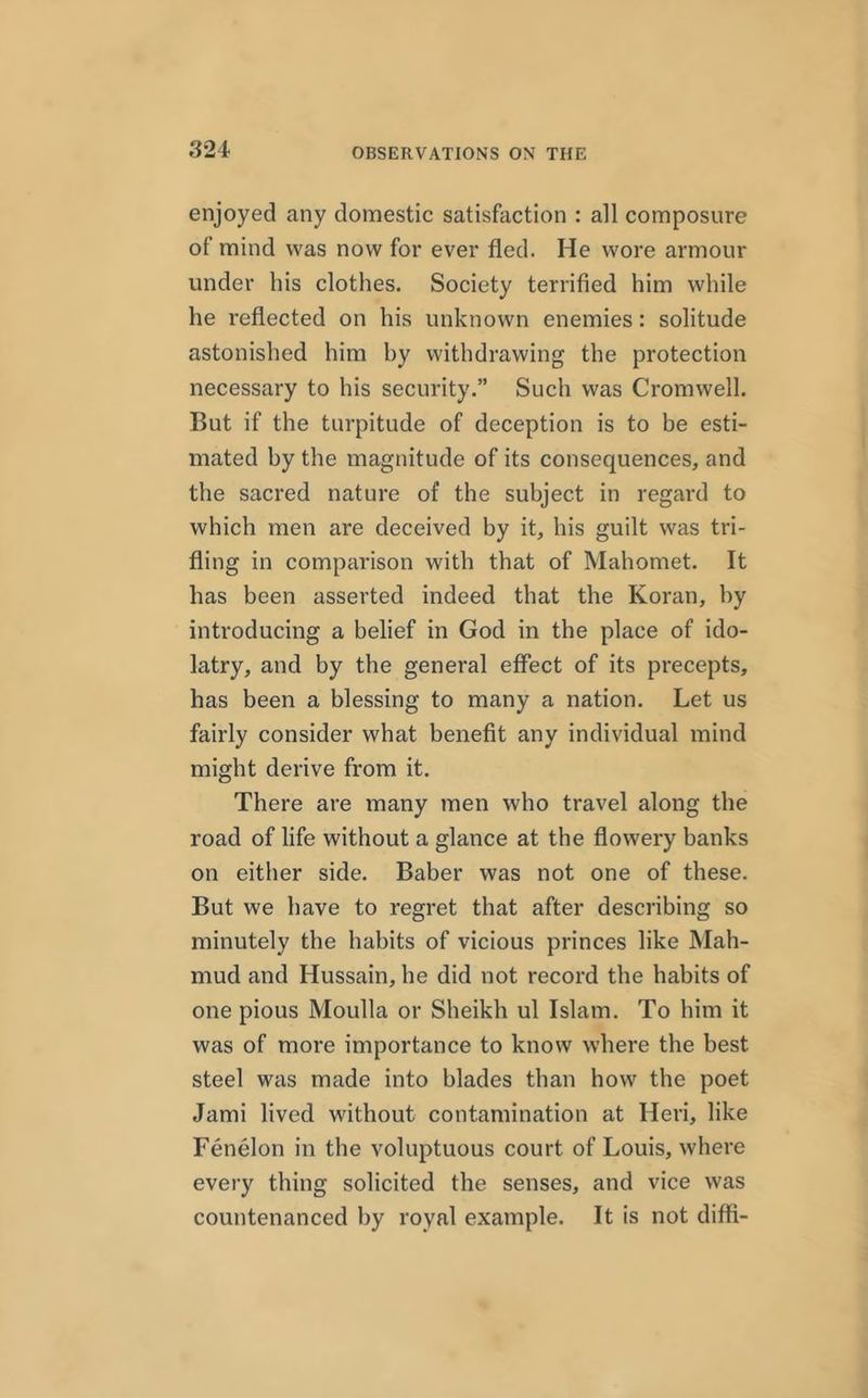 enjoyed any domestic satisfaction : all composure of mind was now for ever fled. He wore armour under his clothes. Society terrified him while he reflected on his unknown enemies: solitude astonished him hy withdrawing the protection necessary to his security.” Such was Cromwell. But if the turpitude of deception is to be esti- mated by the magnitude of its consequences, and the sacred nature of the subject in regard to which men are deceived by it, his guilt was tri- fling in comparison with that of Mahomet. It has been asserted indeed that the Koran, hy introducing a belief in God in the place of ido- latry, and by the general effect of its precepts, has been a blessing to many a nation. Let us fairly consider what benefit any individual mind might derive from it. There are many men who travel along the road of life without a glance at the flowery banks on either side. Baber was not one of these. But we have to regret that after describing so minutely the habits of vicious princes like Mah- mud and Hussain, he did not record the habits of one pious Moulla or Sheikh ul Islam. To him it was of more importance to know where the best steel was made into blades than how the poet Jami lived without contamination at Heri, like Fenelon in the voluptuous court of Louis, where every thing solicited the senses, and vice was countenanced by royal example. It is not diffi-