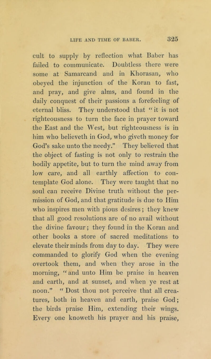 cult to supply by reflection what Baber has failed to communicate. Doubtless there were some at Samarcand and in Khorasan, who obeyed the injunction of the Koran to fast, and pray, and give alms, and found in the daily conquest of their passions a forefeeling of eternal bliss. They understood that “ it is not righteousness to turn the face in prayer toward the East and the West, but righteousness is in him who believeth in God, who giveth money for God’s sake unto the needy.” They believed that the object of fasting is not only to restrain the bodily appetite, but to turn the mind away from low care, and all earthly affection to con- template God alone. They were taught that no soul can receive Divine truth without the per- mission of God, and that gratitude is due to Him who inspires men with pious desires; they knew that all good resolutions are of no avail without the divine favour; they found in the Koran and other books a store of sacred meditations to elevate their minds from day to day. They were commanded to glorify God when the evening overtook them, and when they arose in the morning, <f and unto Him be praise in heaven and earth, and at sunset, and when ye rest at noon.” “ Dost thou not perceive that all crea- tures, both in heaven and earth, praise God; the birds praise Him, extending their wings. Every one knoweth his prayer and his praise.