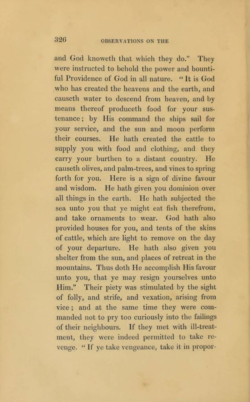 32(i and God knoweth that which they do.” They were instructed to behold the power and bounti- ful Providence of God in all nature. “It is God who has created the heavens and the earth, and causeth water to descend from heaven, and by means thereof produceth food for your sus- tenance ; by His command the ships sail for your service, and the sun and moon perform their courses. He hath created the cattle to supply you with food and clothing, and they carry your burthen to a distant country. He causeth olives, and palm-trees, and vines to spring forth for you. Here is a sign of divine favour and wisdom. He hath given you dominion over all things in the earth. He hath subjected the sea unto you that ye might eat fish therefrom, and take ornaments to wear. God hath also provided houses for you, and tents of the skins of cattle, which are light to remove on the day of your departure. He hath also given you shelter from the sun, and places of retreat in the mountains. Thus doth He accomplish His favour unto you, that ye may resign yourselves unto Him.” Their piety was stimulated by the sight of folly, and strife, and vexation, arising from vice ; and at the same time they were com- manded not to pry too curiously into the failings of their neighbours. If they met with ill-treat- ment, they were indeed permitted to take re- venge. “ If ye take vengeance, take it in propor-
