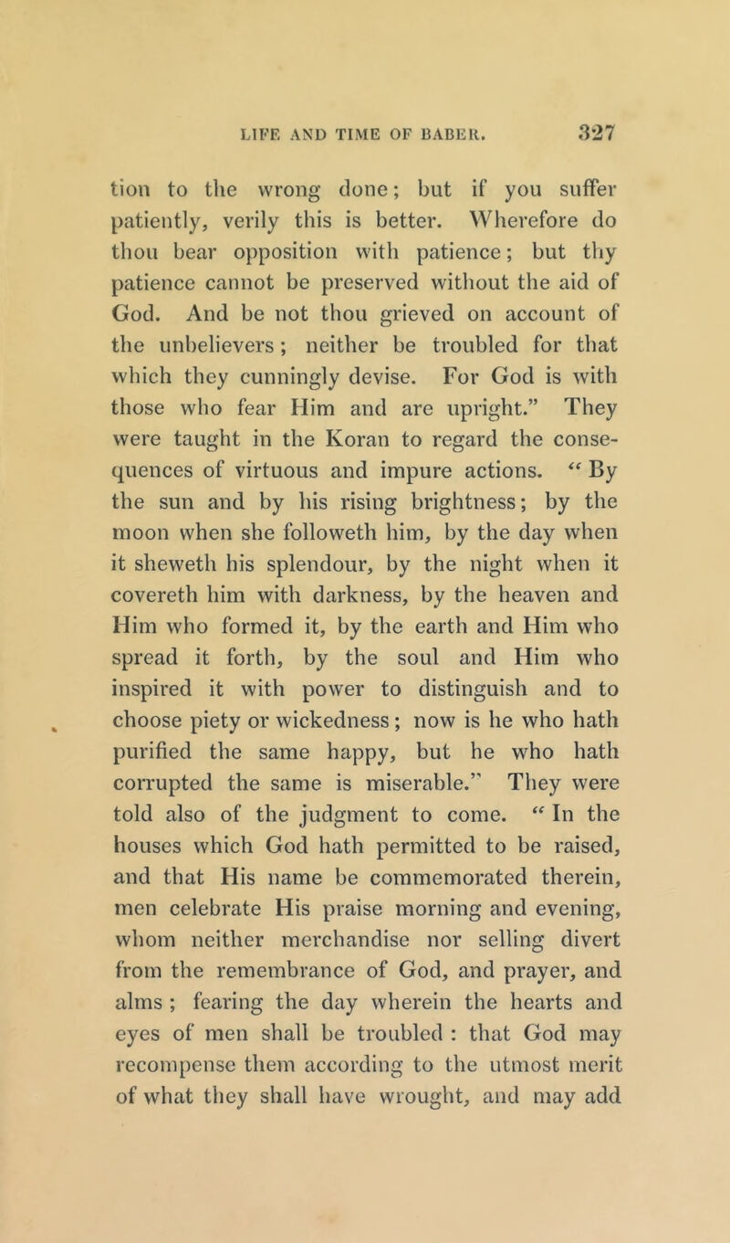 tion to the wrong done; but if you suffer patiently, verily this is better. Wherefore do thou bear opposition with patience; but thy patience cannot be preserved without the aid of God. And be not thou grieved on account of the unbelievers; neither be troubled for that which they cunningly devise. For God is with those who fear Him and are upright.” They were taught in the Koran to regard the conse- quences of virtuous and impure actions. “ By the sun and by his rising brightness; by the moon when she folioweth him, by the day when it sheweth his splendour, by the night when it covereth him with darkness, by the heaven and Him who formed it, by the earth and Him who spread it forth, by the soul and Him who inspired it with power to distinguish and to choose piety or wickedness; now is he who hath purified the same happy, but he who hath corrupted the same is miserable.’' They were told also of the judgment to come. “ In the houses which God hath permitted to be raised, and that His name be commemorated therein, men celebrate His praise morning and evening, whom neither merchandise nor selling divert from the remembrance of God, and prayer, and alms ; fearing the day wherein the hearts and eyes of men shall be troubled : that God may recompense them according to the utmost merit of what they shall have wrought, and may add