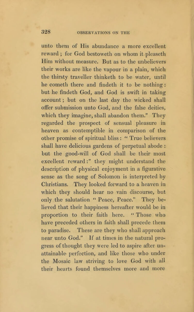 unto them of His abundance a more excellent reward ; for God bestoweth on whom it pleaseth Him without measure. But as to the unbelievers their works are like the vapour in a plain, which the thirsty traveller thinketh to be water, until he cometli there and findeth it to be nothing : but he findeth God, and God is swift in taking account; but on the last day the wicked shall offer submission unto God, and the false deities, which they imagine, shall abandon them.” They regarded the prospect of sensual pleasure in heaven as contemptible in comparison of the other promise of spiritual bliss: “ True believers shall have delicious gardens of perpetual abode : but the good-will of God shall be their most excellent reward they might understand the description of physical enjoyment in a figurative sense as the song of Solomon is interpreted by Christians. They looked forward to a heaven in which they should hear no vain discourse, but only the salutation “ Peace, Peace.” They be- lieved that their happiness hereafter would be in proportion to their faith here. “ Those who have preceded others in faith shall precede them to paradise. These are they who shall approach near unto God.” If at times in the natural pro- gress of thought they were led to aspire after un- attainable- perfection, and like those who under the Mosaic law striving to love God with all their hearts found themselves more and more