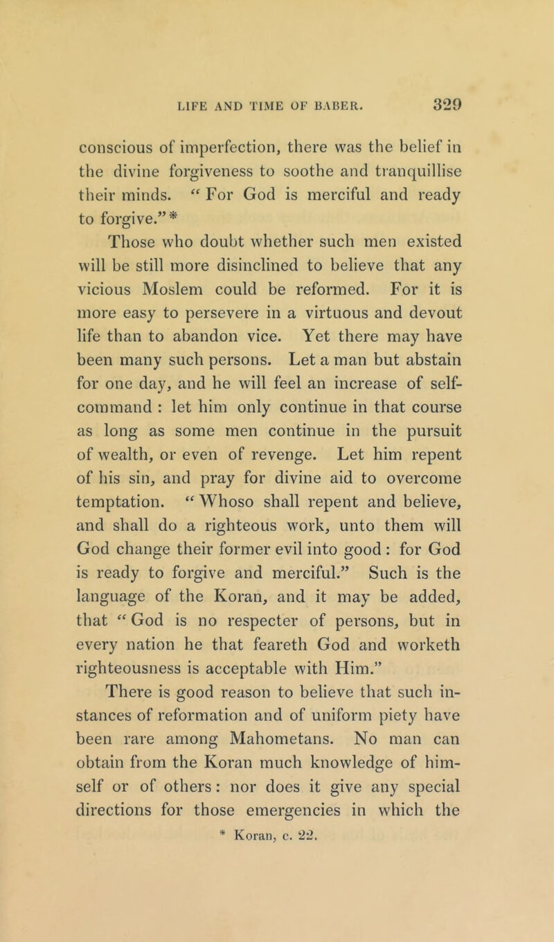 conscious of imperfection, there was the belief in the divine forgiveness to soothe and tranquillise their minds. “ For God is merciful and ready to forgive.”* Those who doubt whether such men existed will be still more disinclined to believe that any vicious Moslem could be reformed. For it is more easy to persevere in a virtuous and devout life than to abandon vice. Yet there may have been many such persons. Let a man but abstain for one day, and he will feel an increase of self- command : let him only continue in that course as long as some men continue in the pursuit of wealth, or even of revenge. Let him repent of his sin, and pray for divine aid to overcome temptation. “ Whoso shall repent and believe, and shall do a righteous work, unto them will God change their former evil into good : for God is ready to forgive and merciful.” Such is the language of the Koran, and it may be added, that “ God is no respecter of persons, but in every nation he that feareth God and worketh righteousness is acceptable with Him.” There is good reason to believe that such in- stances of reformation and of uniform piety have been rare among Mahometans. No man can obtain from the Koran much knowledge of him- self or of others: nor does it give any special directions for those emergencies in which the * Koran, c. 22.