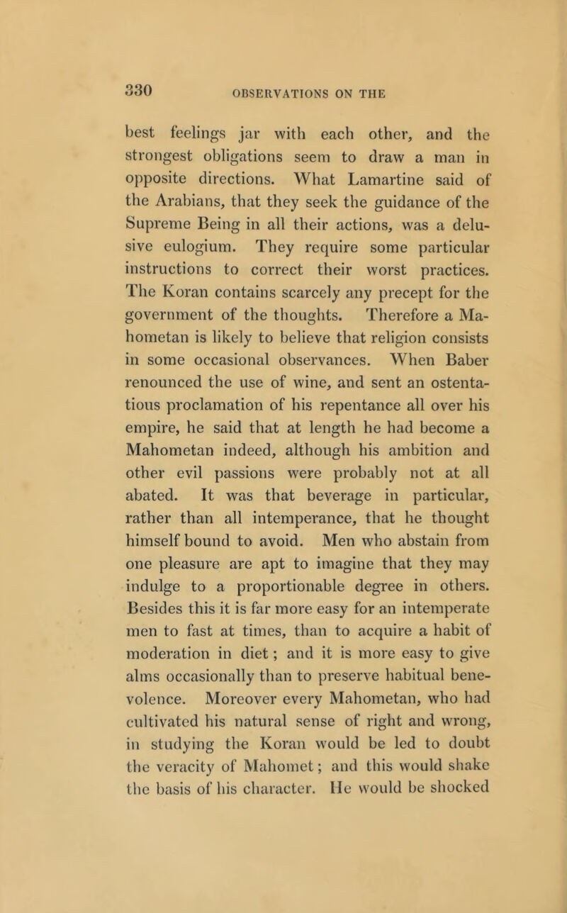 best feelings jar with each other, and the strongest obligations seem to draw a man in opposite directions. What Lamartine said of the Arabians, that they seek the guidance of the Supreme Being in all their actions, was a delu- sive eulogium. They require some particular instructions to correct their worst practices. The Koran contains scarcely any precept for the government of the thoughts. Therefore a Ma- hometan is likely to believe that religion consists in some occasional observances. When Baber renounced the use of wine, and sent an ostenta- tious proclamation of his repentance all over his empire, he said that at length he had become a Mahometan indeed, although his ambition and other evil passions were probably not at all abated. It was that beverage in particular, rather than all intemperance, that he thought himself bound to avoid. Men who abstain from one pleasure are apt to imagine that they may indulge to a proportionable degree in others. Besides this it is far more easy for an intemperate men to fast at times, than to acquire a habit of moderation in diet; and it is more easy to give alms occasionally than to preserve habitual bene- volence. Moreover every Mahometan, who had cultivated his natural sense of right and wrong, in studying the Koran would be led to doubt the veracity of Mahomet; and this would shake the basis of his character. He would be shocked