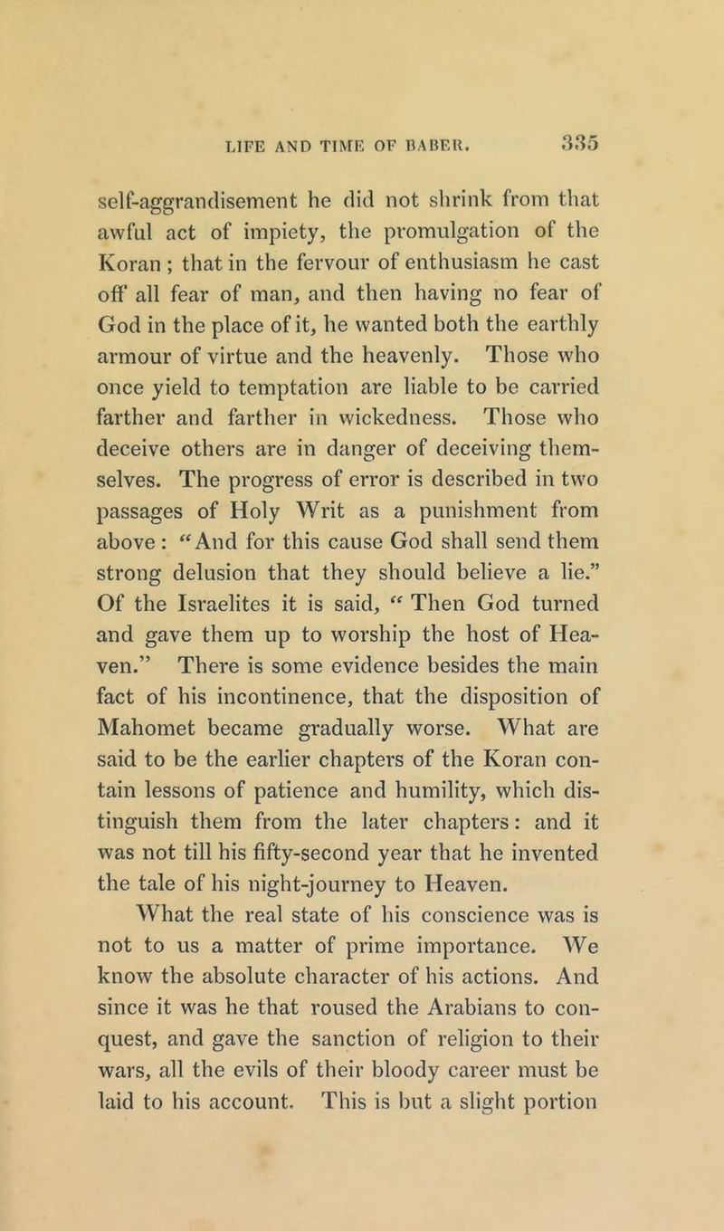 self-aggrandisement he did not shrink from that awful act of impiety, the promulgation of the Koran ; that in the fervour of enthusiasm he cast off all fear of man, and then having no fear of God in the place of it, he wanted both the earthly armour of virtue and the heavenly. Those who once yield to temptation are liable to be carried farther and farther in wickedness. Those who deceive others are in danger of deceiving them- selves. The progress of error is described in two passages of Holy Writ as a punishment from above : “And for this cause God shall send them strong delusion that they should believe a lie.” Of the Israelites it is said, “ Then God turned and gave them up to worship the host of Hea- ven.” There is some evidence besides the main fact of his incontinence, that the disposition of Mahomet became gradually worse. What are said to be the earlier chapters of the Koran con- tain lessons of patience and humility, which dis- tinguish them from the later chapters: and it was not till his fifty-second year that he invented the tale of his night-journey to Heaven. What the real state of his conscience was is not to us a matter of prime importance. We know the absolute character of his actions. And since it was he that roused the Arabians to con- quest, and gave the sanction of religion to their wars, all the evils of their bloody career must be laid to his account. This is but a slight portion