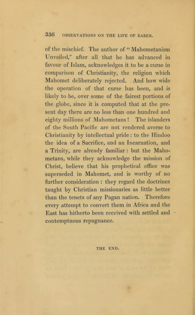 of the mischief. The author of “ Mahometanism Unveiled,” after all that he has advanced in favour of Islam, acknowledges it to be a curse in comparison of Christianity, the religion which Mahomet deliberately rejected. And how wide the operation of that curse has been, and is likely to be, over some of the fairest portions of the globe, since it is computed that at the pre- sent day there are no less than one hundred and eighty millions of Mahometans ! The islanders of the South Pacific are not rendered averse to Christianity by intellectual pride : to the Hindoo the idea of a Sacrifice, and an Incarnation, and a Trinity, are already familiar : but the Maho- metans, while they acknowledge the mission of Christ, believe that his prophetical office was superseded in Mahomet, and is worthy of no further consideration : they regard the doctrines taught by Christian missionaries as little better than the tenets of any Pagan nation. Therefore every attempt to convert them in Africa and the East has hitherto been received with settled and - contemptuous repugnance. THE END.