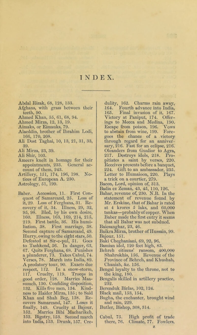 INDEX. Abdal Rizak, 68, 128, 133. Afghans, with grass between their teeth, 90. Ahmed Khan, 55, 61, 68, 94. Ahmed Mirza, 12, 13, 19. Aimaks, or Eimauks, 79. Alaeddin, brother of Ibrahim Lodi, 166, 170, 208. Ah Dost Taghai, 10, 13, 21, 31, 33, 39. Ali Mirza, 23, 39. Ali Shir, 103. Ameers knelt in homage for their appointments, 233. General ac- count of them, 243. Artillery, 151, 174, 196, 198. No- tices of European A. 230. Astrology, 51, 199. Baber. Accession, 11. First Con- quest of Samarcand, 25. Loss of it, 29. Loss of Ferghana, 31. Re- covery of it, 34. Illness, 29, 32, 95, 98. Bled, by his own desire, 160. Illness, 163, 169, 214, 215, 219. First battle, 36. His humi- liation, 38. First marriage, 38. Second capture of Samarcand, 49. Hurry, owing to the eight stars, 50. Defeated at Sir-e-pul, 51. Goes to Tashkend, 56. In danger, 63, 67. Quits Ferghana, 68. Punishes a plunderer, 73. Takes Cabul, 74. Verses, 78. March into India, 89. A predatory tour, 90. Exacts due respect, 112. In a snow-storm, 117. Cruelty, 119. Troops in good order, 128. Marries Maa- sumeh, 130. Confiding disposition, 132. Kills five men, 134. Kind- ness to Haider Mirza, 135 ; to Said Khan and Shah Beg, 138. Re- covers Samarcand, 147. Loses it finally, 149. Cruelty at Bajour, 152. Marries Bibi Macharikeh, 152. Bigotry, 153. Second march into India, 153. Drunk, 157. Cre- dulity, 162. Charms rain away, 164. Fourth advance into India, 165. Final invasion of it, 167. Victory at Paniput, 174. Offer- ings to Mecca and Medina, 190. Escape from poison, 196. Vows to abstain from wine, 199. Fore- goes the chance of a victory through regard for an anniver- sary, 216. Fast for an eclipse, 216. Oleanders from Gualior to Agra, 217. Destroys idols, 218. Pro- pitiates a saint by verses, 220. Receives presents before a banquet, 224. Gift to an ambassador, 235. Letter to Humaioon, 220. Plays a trick on a courtier, 279. Bacon, Lord, opinion of, 313. Badia ez Zeman, 43, 45, 110, 126. Bahar, revenue of, 230. N.B. In the statement of revenue found by Mr. Erskine, that of Bahar is rated at 4 krores 5 laics, and 60,000 tankas—probably of copper. When Baber made the first entry it seems that all Bahar was not subdued. Baiesanghar, 23, 46. Baikra Mirza, brother of Hussain, 99. Bajour, 151. Baki Cheghaniani, 69, 92, 96. Bamian idol, 120 feet high, 83. Behreh citizens’ ransom, 400,000 Shahrokhis, 156. Revenue of the Province of Behreh, and Khushab, Chaniab, &c. 156. Bengal loyalty to the throne, not to the king, 180. Bengalis skilled in artillery practice, 232. Berenduk Birlas, 102,124. Black mail, 153, 154. Bugha, the enchanter, brought wind and rain, 229. Butler, Bishop, 308, 314. Cabul, 75. High profit of trade there, 76. Climate, 77. Fowlers, z