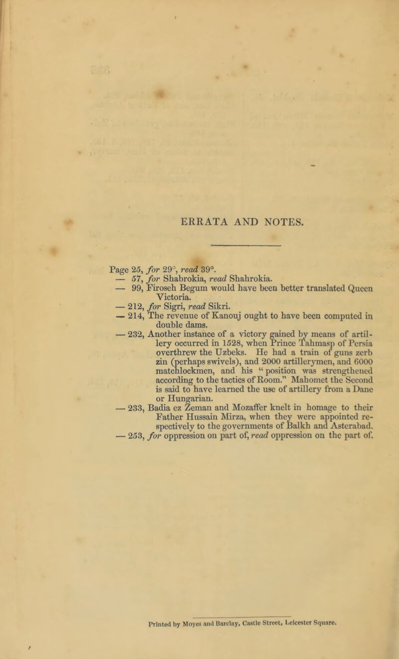 Page 25, for 29°, read 39°. — 57, for Shabrokia, read Shahrokia. — 99, Firoseh Begum would have been better translated Queen Victoria. — 212, for Sigri, read Sikri. — 214, The revenue of Kanouj ought to have been computed in double dams. — 232, Another instance of a victory gained by means of artil- lery occurred in 1528, when Prince Tahmasp of Persia overthrew the Uzbeks. He had a train of guns zerb zin (perhaps swivels), and 2000 artillerymen, and 6000 matcnlockmen, and his “ position was strengthened according to the tactics of Room.” Mahomet the Second is said to have learned the use of artillery from a Dane or Hungarian. — 233, Badia ez Zeman and Mozaffer knelt in homage to their Father Hussain Mirza, when they were appointed re- spectively to the governments of Balkh and Asterabad. — 253, for oppression on part of, read oppression on the part of. Printed by Moyes and Barclay, Castle Street, Leicester Square.