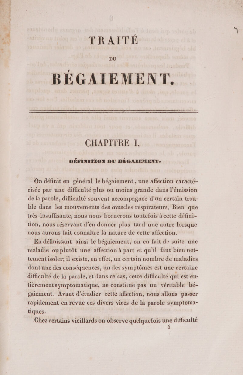 TRAITÉ DU BÉGAIEMENT. CHAPITRE I DÉFINITION DU DÉGAIEMENT On définit en général le bégaiement , une affection caracté- risée par une difficulté plus ou moins grande dans l'émission de la parole, difficulté souvent accompagnée d’un certain trou- ble dans les mouvements des muscles respirateurs. Bien que très-insuffisante, nous nous bornerons toutefois à cette défini- tion, nous réservant d’en donner plus tard une autre lorsque nous aurons fait connaître la nature de cette affection. En définissant ainsi le bégaiement, on en fait de suite une maladie ouplutôt une affection à part et qu’il faut bien net- tement isoler; il existe, en effet, un certain nombre de maladies dont une des conséquences, un des symptômes est une certaine difficulté de la parole, et dans ce cas, cette difficulté qui est en- tièrement symptomatique, ne constitue pas un véritable bé- gaiement. Avant d'étudier cette affection, nous allons passer rapidement en revue ces divers vices de la parole symptoma- tiques. Chez certains vieillards on observe quelquefois — difliculté