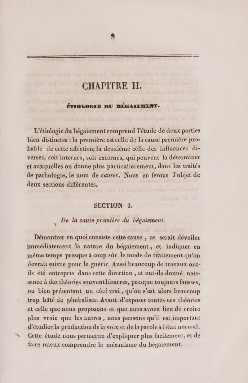 CHAPITRE IL. ÉTIOLOGIE DU BÉGAIEMENTe L’étiologie du bégaiement comprend l'étude de deux parties bien distinctes : la première est celle de la cause première pro- bable de cette affection; la deuxième celle des influences di- verses, soit internes, soit externes, qui peuvent la déterminer et auxquelles on donne plus particulièrement, dans les traités de pathologie, le nom de causes. Nous en ferons l’objet de deux sections différentes, | SECTION ï. é De la cause première du beègaiement. Démontrer en quoi consiste cette eause , ce serait dévoiler immédiatement la nature du bégaiement , et. indiquer en même temps presque à coup sûr le mode de traitement qu’on devrait suivre pour le guérir. Aussi beaucoup de travaux ont- ils été entrepris dans cette direction , et ont-ils donné nais- sance à des théories souventbizarres, presque toujours fausses, ou bien présentant un côté vrai , qu’on s’est alors beaucoup trop hâté de généraliser. Avant d’exposer toutes ces théories et celle que nous proposons et que nous avons lieu de croire plus vraie que les autres , nous pensons qu’il est important d'étudier la production dela voix et de la parole à l’état normal. Cette étude nous permettra d’expliquer plus facilement, et de faire mieux comprendre le mécanisme du bégaiement.