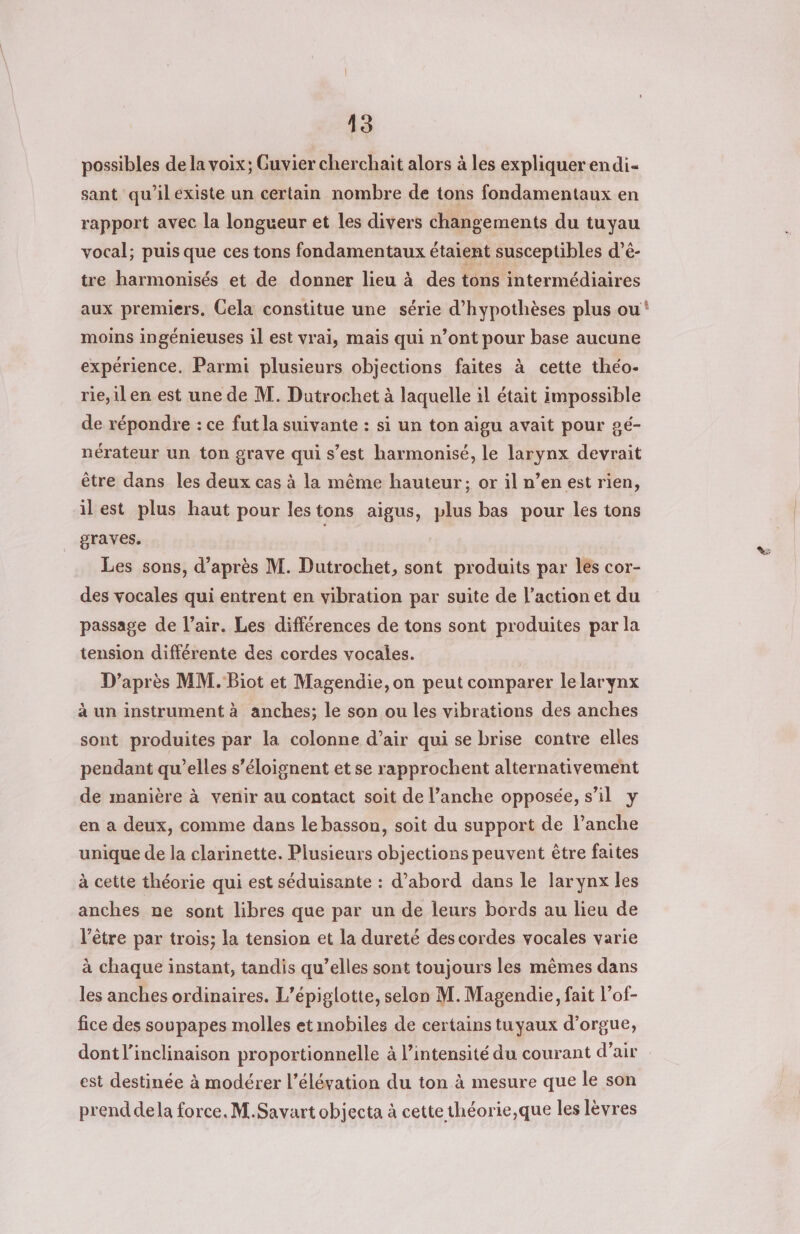 possibles de la voix; Guvier cherchait alors à les expliquer endi- sant qu’ilexiste un certain nombre de tons fondamentaux en rapport avec la longueur et les divers changements du tuyau vocal; puis que ces tons fondamentaux étaient susceptibles d’é- tre harmonisés et de donner lieu à des tons intermédiaires aux premiers. Cela constitue une série d’hypothèses plus ou moins ingénieuses il est vrai, mais qui n’ont pour base aucune expérience. Parmi plusieurs objections faites à cette théo- rie,il en est une de M. Dutrochet à laquelle il était impossible de répondre : ce fut la suivante : si un ton aigu avait pour pé- nérateur un ton grave qui s’est harmonisé, le larynx devrait être dans les deux cas à la même hauteur; or il n’en est rien, ilest plus haut pour lestons aigus, plus bas pour les tons graves. Les sons, d’après M. Dutrochet, sont produits par les cor- des vocales qui entrent en vibration par suite de l’action et du passage de l’air. Les différences de tons sont produites par la tension différente des cordes vocales. D’après MM. Biot et Magendie,on peut comparer le larynx à un instrument à anches; le son ou les vibrations des anches sont produites par la colonne d’air qui se brise contre elles pendant qu’elles s’éloignent et se rapprochent alternativement de manière à venir au contact soit de l’anche opposée, s’il y en a deux, comme dans le basson, soit du support de l’anche unique de la clarinette. Plusieurs objections peuvent être faites à cette théorie qui est séduisante : d’abord dans le larynx les anches ne sont libres que par un de leurs bords au lieu de l'être par trois; la tension et la dureté des cordes vocales varie à chaque instant, tandis qu’elles sont toujours les mêmes dans les anches ordinaires. L’épiglotte, selon M. Magendie, fait l’of- fice des soupapes molles et mobiles de certains tuyaux d'orgue, dont l’inclinaison proportionnelle à l’intensité du courant d'air est destinée à modérer l’élévation du ton à mesure que le son prend dela force. M.Savart objecta à cette théorie,que les lèvres Led