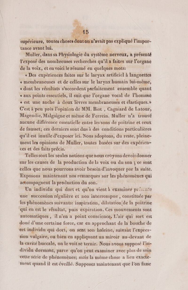 supériéure, toutes choses d tance avant lui. | cé | Muller, dans sa Physiologie du système nerveux, a présenté l'exposé des nombreuses recherches qu’il a faites sur l’organe de la voix, et en voici le résumé en quelques mots: « Des expériences faites sur le larynx artificiel à languettes « membraneuses et de celles sur le larynx humain lui-même, « dont les résultats s'accordent parfaitement ensemble quant « aux points essentiels, il suit que l’organe vocal de l’hommé «est une anche à deux lèvres membraneuses et élastiques.» C’est à peu près l’opinion de MM. Biot , Cagniard de Latour, Magendie, Malgaigne et même de Ferrein. Muller n’a trouvé aucune différence essentielle entre les‘sons de poitrine et ceux de fausset; ces derniers sont dus à des conditions particulières qu'il est inutile d'exposer ici. Nous adoptons, du reste, pleine- ment les Opiniohs de Muller, toutes basées sur des expérien- ces et des faits précis. Telles sont les seules notions que nous croyons devoir donner sur les causes de la production de la voix ou du son ; ce sont celles que nous pourrons avoir besoin d’'invoquer par la suite. Exposons maintenant nos remarques sur les ri dire qui accompagnent la production du son. | Ün individu qui dort et qu’on vient à examiner pristnte une succession régulière et non interrompue , constituée par les phénomènes suivants: inspiration, dilatation!de la poitrine qui en est le résultat, puis expiration. Ces mouvements sont automatiques , il n’en a point conscience. L'air qui sort est doué d’une certaine force, car en approchant de la bouthe de cet individu qui dort, on sent son haleine, suivant l’expres- sion vulgaire, ou bien en appliquant un miroir au-devant de la cavité buccale, on le voit se ternir. Nous avons supposé l’in- dividu dormañt, parce qu’on peut examiner avec plus de soin cette série de phénomènes; mais la même chose a lieu exacte- ment quand il est éveillé. Supposez maintenant que l’on fasse