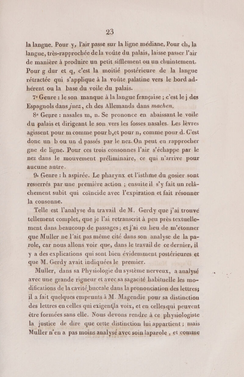 25 la langue. Pour y, l'air passe sur la ligne médiane, Pour ch, la langue, très-rapprochée dela voûte du palais, laisse passer l’air de manière à produire un petit sifflement ou un chuintement. Pour g dur et q, c’est la moitié postérieure de la langue rétractée qui s'applique à la voûte palatine vers le bord ad- hérent ou la base du voile du palais. 7° Genre : leson manque à la langue française ; c’est le j des Espagnols dans juez, ch des Allemands dans machen, 8e Genre : nasales m, n. Se prononce en abaissant le voile du palais et dirigeant le son vers les fosses nasales. Les lèvres agissent pour m comme pour b,et pour n, comme pour d. C'est donc un b ou un d passés par le nez. On peut en rapprocher gne de ligne. Pour ces trois consonnes l’air s'échappe par le nez dans le mouvement préliminaire, ce qui n’arrive pour aucune autre, 9 Genre : h aspirée. Le pharynx et l’isthme du gosier sont resserrés par une premicre action ; ensuite il s’y fait un relà- chement subit qui coïncide avec l’expiration et fait résonner la consonne. Telle est l’analyse du travail de M. Gerdy que j'ai trouvé tellement complet, que je l’ai retranscrit à peu près textuelle- ment dans beaucoup de passages ; et j'ai eu lieu de m’étonner que Muller ne l’ait pas même cité dans son analyse de la pa- role, car nous allons voir que, dans le travail de ce dernier, il y a des explications qui sont bien évidemment postérieures et que M. Gerdy avait indiquées le premier. Muller, dans sa Physiologie du système nerveux, a analysé avec une grande rigueur et avec sa sagacité habituelle les mo= difications de la cavité buccale dans la prononciation des lettres; il a fait quelques emprunts à M. Magendie pour sa distinction des lettres en celles qui exigentila voix, et en cellesqui peuvent être formées sans elle. Nous devons rendre à ce physiologiste la justice de dire que cette distinction lui appartient ; mais Muller n’en a pas moins analysé avec soin laparole , et comme