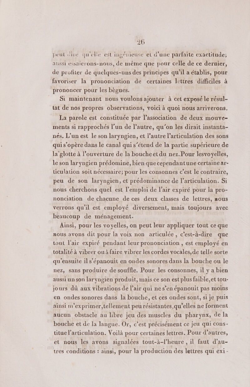 peut dire qu'elle est inpéuieuse et d’une parfaite exactitude; aussi essaierons-nous, de même que pour celle de ce dernier, de profiter de quelques-uns des principes qu’il a établis, pour favoriser la prononciation de certaines lettres difficiles à prononcer pour les bègues. Si maintenant nous voulons ajouter à cet exposé le résul- tat de nos propres observations, voici à quoi nous arriverons. La parole est constituée par l'association de deux mouve- ments si rapprochés l’un de l’autre, qu’on les dirait instanta- nés. L’un est le son laryngien, et l’autre l'articulation des sons qui s’opère dans le canal qui s’étend de la partie supérieure de la'glotte à l’ouverture de la boucheet du nez.Pour lesvoyelles, le son laryngien prédomine, bien que cependantune certaine ar- ticulation soit nécessaire; pour les consonnes c’est le contraire, peu de son laryngien, et prédominance de l’articulation. Si nous cherchons quel est l’emploi de l’air expiré pour la pro- nonciation de chacune de ces deux classes de lettres, mous verrons qu'il est employé diversement, mais toujours avec beaucoup de ménagement. Ainsi, pour les voyelles, on peut leur appliquer tout ce que mous avons dit pour la voix non articulée , c’est-à-dire que tout l'air expiré pendant leur prononciation , est employé en totalité à vibrer ou à faire vibrer les cordes vocales, de telle sorte qu’ensuite il s’épanouit en ondes sonores dans la bouche ou le nez, sans produire de souffle. Pour les consonnes, il y a bien aussi un son laryngien produit, mais ce son est plus faible,et tou- jours dùû aux vibrations de l’air qui ne s’en épanouit pas moins en ondes sonores dans la bouche, et ces ondes sont, si je puis ainsi nv’exprimer,tellement peu résistantes, qu’elles ne forment aucun obstacle au libre jeu des muscles du pharynx, de la bouche et de a langue. Or, c’est précisément ce jeu qui cons- titue l'articulation. Voilà pour certaines lettres. Pour d’autres, et nous les avons signalées tout-à-l’heure , il faut d’au- tres conditions : ainsi, pour la production des lettres qui exi-