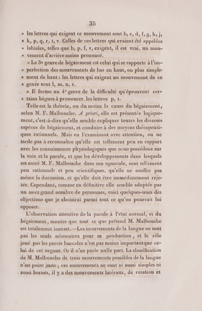 39 les lettres qui exigent ce mouvement sont b, c, d, f,g, h, j, « k, p, q, r, t, v. Celles de ces lettres qui avaient été appelées « labiales, telles que b, p, f, v, exigent, il est vrai, un mou- « vement d’arrière moins prononcé. « Le 3e genre de bégaiement est celui qui se rapporte à l’im- « perfection des mouvements de bas en haut, ou plus simple- « ment de haut : les lettres qui exigent un mouvement de ce « genre sont |, m,n,r. « Il forme un 4° genre de la difficulté qu'éprouvent cer- « tains bègues à prononcer les lettres p, t Teile est la théorie, ou du moins la cause du bégaiement, selon M. F. Malbouche. 4 priori, elle est présentée logique- ment, c’est-à-dire qu’elle semble expliquer toutes les diverses espèces de bégaiement, et conduire à des moyens thérapeuti- ques rationnels. Mais en l’examinant avec attention, on ne am = tarde pas à reconnaitre qu’elle est tellement peu en rapport avec les connaissances physiologiques que nous possédons sur la voix et la parole, et que les développements dans lesquels est entré M. F. Malbouche dans son opuscule, sont tellement peu rationnels et peu scientifiques, qu’elle ne souffre pas même la discussion, et qu’elle doit être immédiatement reje- tée. Cependant, comme en définitive elle semble adoptée par un assez grand nombre de personnes, voici quelques-unes des objections que je choisirai parmi tout ce qu’on pourrait lui opposer. L'observation attentive de la parole à l’état normal, et du bégaiement , montre que tout ce que prétend M. Malbouche est totalement inexact.—Les mouvements de la langue ne sont pas les seuls nécessaires pour sa production, et le rôle joué par les parois buccales n’est pas moins importantque ce- lui de cet organe. Or il n’en parie nulle part. La classification de M, Malbouche de trois mouvements possibles de la langue n’est point juste; ces mouvements ne sont ni aussi simples ni aussi bornés, il y a des mouvements latéraux, de rotation et