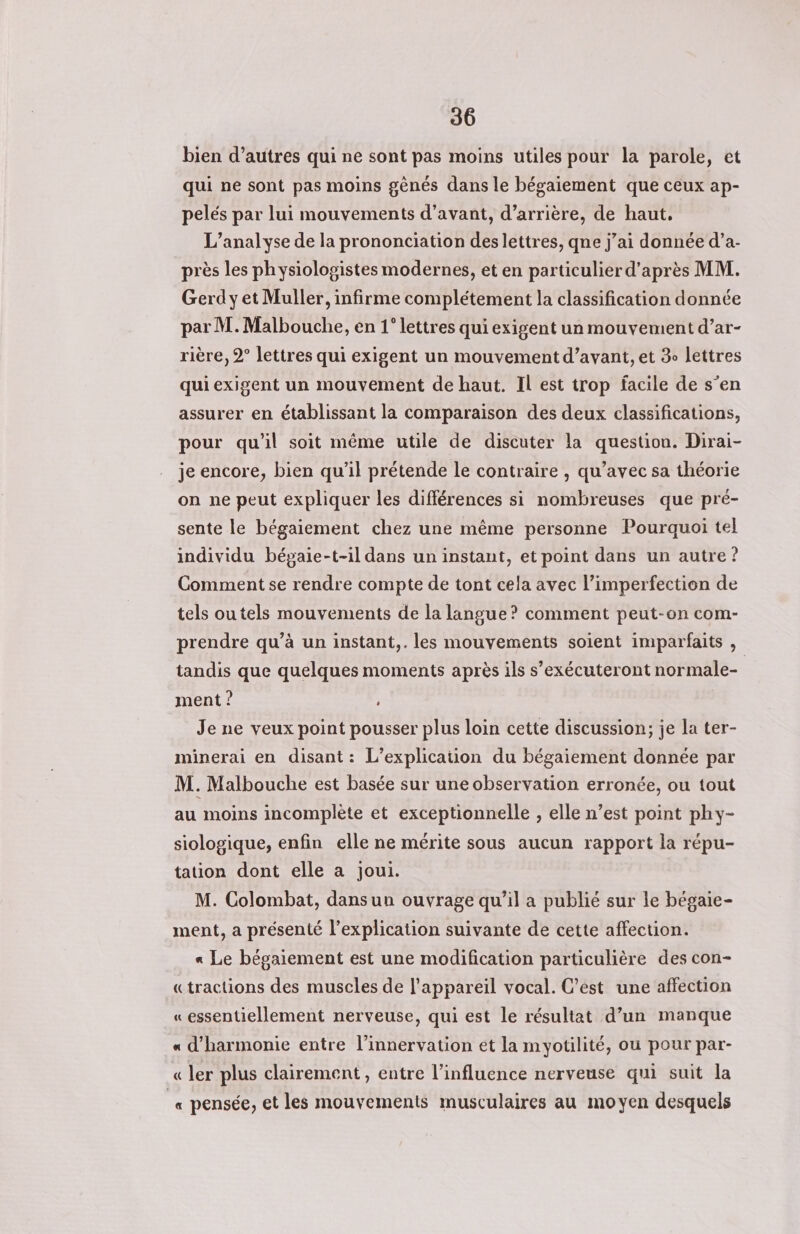 bien d’autres qui ne sont pas moins utiles pour la parole, et qui ne sont pas moins gênés dans le bégaiement que ceux ap- pelés par lui mouvements d'avant, d’arrière, de haut, L'analyse de la prononciation des lettres, qne j’ai donnée d’a- près les ph ysiologistes modernes, et en particulier d’après MM. Gerd y et Muller, infirme complétement la classification donnée par M. Malbouche, en 1° lettres qui exigent un mouvement d’ar- rière, 2° lettres qui exigent un mouvement d’avant, et 3 lettres qui exigent un mouvement de haut. Il est trop facile de s’en assurer en établissant la comparaison des deux classifications, pour qu'il soit même utile de discuter la question. Dirai- je encore, bien qu’il prétende le contraire , qu'avec sa théorie on ne peut expliquer les différences si nombreuses que pré- sente le bégaiement chez une même personne Pourquoi tel individu bégaie-t-il dans un instant, et point dans un autre ? Comment se rendre compte de tont cela avec l’imperfection de tels ou tels mouvements de la langue? comment peut-on com- prendre qu’à un instant,. les mouvements soient imparfaits , tandis que quelques moments après ils s’exécuteront normale- ment ? Je ne veux point pousser plus loin cette discussion; je la ter- minerai en disant: L’explication du bégaiement donnée par M. Malbouche est basée sur une observation erronée, ou tout au moins incomplète et exceptionnelle , elle n’est point phy- siologique, enfin elle ne mérite sous aucun rapport la répu- tation dont elle a joui. M. Colombat, dans un ouvrage qu’il a publié sur le bégaie- ment, a présenté l'explication suivante de cette affection. « Le bépaiement est une modification particulière des con- «tractions des muscles de l'appareil vocal. C’est une affection « essentiellement nerveuse, qui est le résultat d’un manque « d'harmonie entre l’innervation et la myotilité, ou pour par- « ler plus clairement, entre l'influence nerveuse qui suit la _« pensée, et les mouvements musculaires au moyen desquels