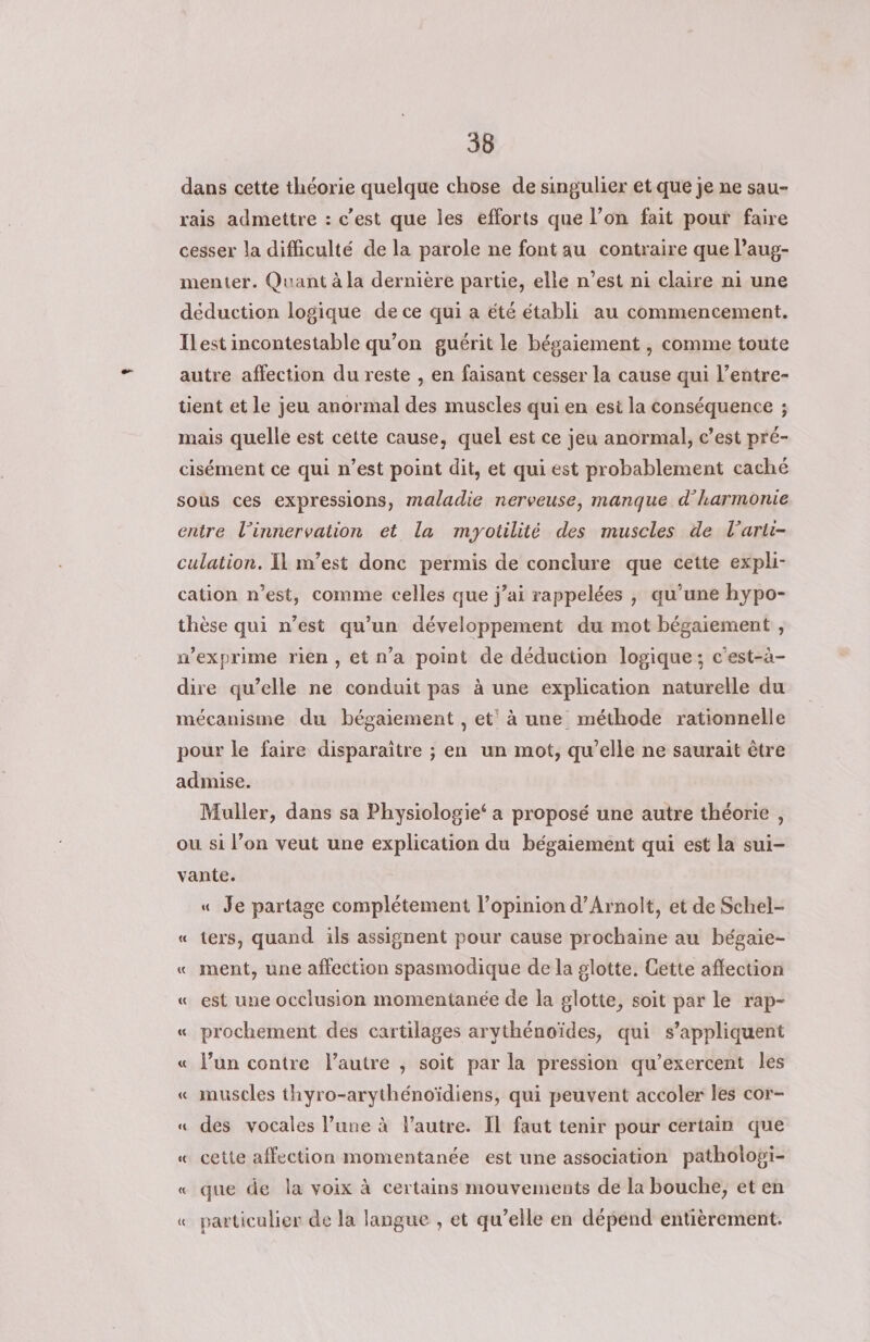 dans cette théorie quelque chose de singulier et que je ne sau- rais admettre : c’est que les efforts que l’on fait pour faire cesser la difficulté de la parole ne font au contraire que lPaug- menter. Quant à la dernière partie, elle n’est ni claire ni une déduction logique de ce qui a été établi au commencement. Ilest incontestable qu’on guérit le bégaiement , comme toute autre affection du reste , en faisant cesser la cause qui l’entre- tient et le jeu anormal des muscles qui en est la conséquence ; mais quelle est cette cause, quel est ce jeu anormal, c’est pré- cisément ce qui n’est point dit, et qui est probablement caché sous ces expressions, maladie nerveuse, manque d'harmonie entre l’innervation et la mryotilité des muscles de l’arti- culation. Il m'est donc permis de conclure que cette expli- cation n’est, comme celles que j’ai rappelées , qu’une hypo- thèse qui n’est qu’un développement du mot bégaiement , w’exprime rien, et n’a point de déduction logique; c'est-à- dire qu’elle ne conduit pas à une explication naturelle du mécanisme du bégaiement , et’ à une méthode rationnelle pour le faire disparaitre ; en un mot, qu'elle ne saurait être admise. Muller, dans sa Physiologie‘ a proposé une autre théorie , ou si l’on veut une explication du bégaiement qui est la sui- vante. « Je partage complétement l’opinion d’Arnolt, et de Schel- « ters, quand ils assignent pour cause prochaine au bégaie- « ment, une affection spasmodique de la glotte. Gette affection « est une occlusion momentanée de la glotte, soit par le rap- « prochement des cartilages arythénoïdes, qui s'appliquent « l’un contre l’autre , soit par la pression qu’exercent les « muscles thyro-arythénoïdiens, qui peuvent accoler les cor- « des vocales l’une à l’autre. Il faut tenir pour certain que « cette affection momentanée est une association patholopi- « que de la voix à certains mouvements de la bouche, et en « particulier de la langue , et qu’elle en dépénd entièrement.