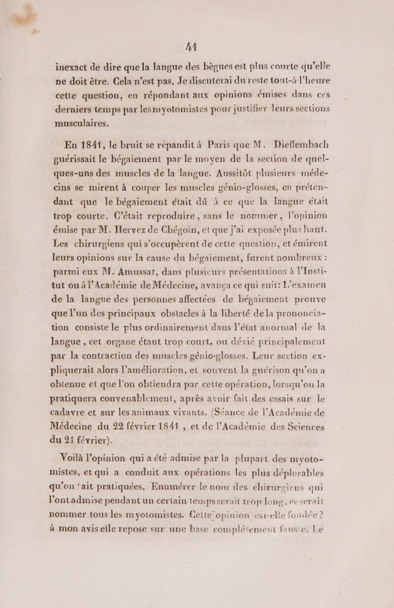 LA inexact de dire que la langue des bègues est plus courte qu’elle ne doit être. Cela n’est pas. Je discuterai du reste tout-à l'heure cette question, en répondant aux opinions émises dans ces derniers temps par lesmyotomistes pour justifier leurs sections musculaires. En 1841, le bruit se répandit à Paris que M. Dieffembach guérissait le bégaiement par le moyen de la section de quel- ques-uns des muscles de la langue. Aussitôt plusieurs méde- cins se mirent à couper les muscles génio-glosses, en préten- daut que le bégaiement était dû à ce que la langue était trop courte. C’était reproduire, sans le nommer, l’opinion émise par M. Hervez de Chégoin, et que j’ai exposée plus haut. Les chirurgiens qui s’occupèrent de cette question, et émirent leurs opinions sur la cause du bégaiement, furent nombreux : parmi eux M. Amussat, dans plusicurs présentations à Fnsti- tut ou à l’Académie de Médecine, avança ce qui suit: L'examen de la langue des personnes affectées de bégaiement prouve que l’un des principaux obstacles à la liberté de la prononcia- tion consiste le plus ordinairement dans l’état anormal de la langue , cet organe étant trop court, ou dévié principalement par la contraction des muscles génio-glosses. Leur section ex- pliquerait alors l’amélioration, et souvent la guérison qu’on a obtenue et que l’on obtiendra par cette opération, lorsqu'on la pratiquera convenablement, après avoir fait des essais sur le cadavre et sur les animaux vivants. {Séance de l’Académie de Médecine du 22 février 1841 , et de l’Académie des Sciences du 21 février). Voilà l’opinion qui a été admise par la plupart des myoto- mistes, et qui a conduit aux opérations les plus déplorables qu’on ‘ait pratiquées. Enumérer le nom des chirurgiens qui l'ont admise pendant un certain tempsserait trop long, ce serait nommer tous les myotomistes. Cette”’opinion est-elle fondée ? à mon avis elle repose sur une base complétement fauste. Le