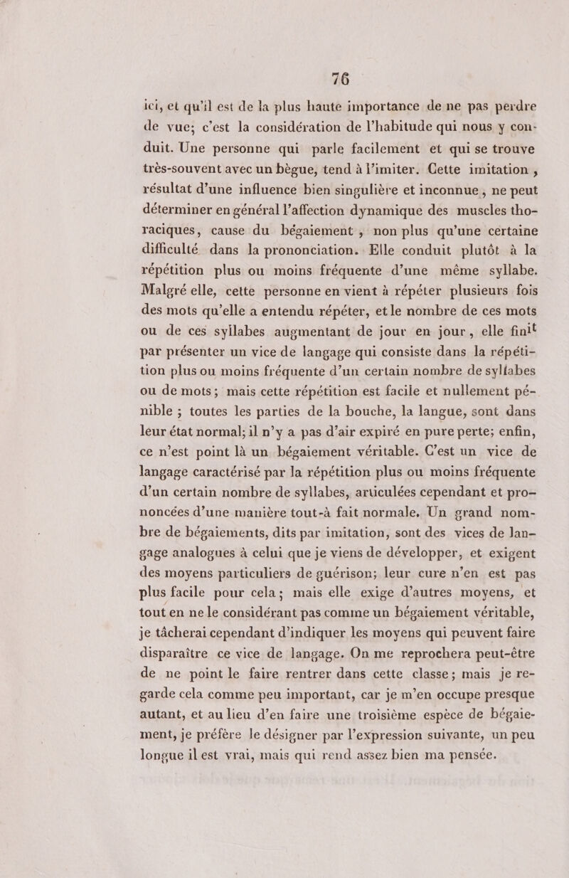 ici, et qu'il est de la plus haute importance de ne pas perdre de vue; c’est la considération de l’habitude qui nous y con: duit. Une personne qui parle facilement et qui se trouve très-souvent avec un bègue, tend à l’imiter. Cette imitation, résultat d’une influence bien singulière et inconnue, ne peut déterminer en général l’affection dynamique des muscles tho- raciques, cause du bégaiement ; non plus qu’une certaine difficulté dans la prononciation. Elle conduit plutôt à la répétition plus ou moins fréquente d’une même syllabe. Malgré elle, cette personne en vient à répéter plusieurs fois des mots qu’elle a entendu répéter, etle nombre de ces mots ou de ces syllabes augmentant de jour en jour, elle finit par présenter un vice de langage qui consiste dans la répéti- tion plus ou moins fréquente d’un certain nombre de syliabes ou de mots; mais cette répétition est facile et nullement pé- nible ; toutes les parties de la bouche, la langue, sont dans leur état normal; il n’y a pas d’air expiré en pure perte; enfin, ce n’est point là un bégaiement véritable. C’est un vice de langage caractérisé par la répétition plus ou moins fréquente d’un certain nombre de syllabes, articulées cependant et pro- noncées d’une manière tout-à fait normale. Un grand nom- bre de bégaiements, dits par imitation, sont des vices de Jan- gage analogues à celui que je viens de développer, et exigent des moyens particuliers de guérison; leur cure n’en est pas plus facile pour cela; mais elle exige d’autres moyens, et tout en ne le considérant pas comme un bégaiement véritable, je tâcherai cependant d'indiquer les moyens qui peuvent faire disparaître ce vice de langage. On me reprochera peut-être de ne point le faire rentrer dans cette classe; mais je re- garde cela comme peu important, car je m’en occupe presque autant, et au lieu d’en faire une troisième espèce de bégaie- ment, je préfère le désigner par l'expression suivante, un peu longue il est vrai, mais qui rend assez bien ma pensée.