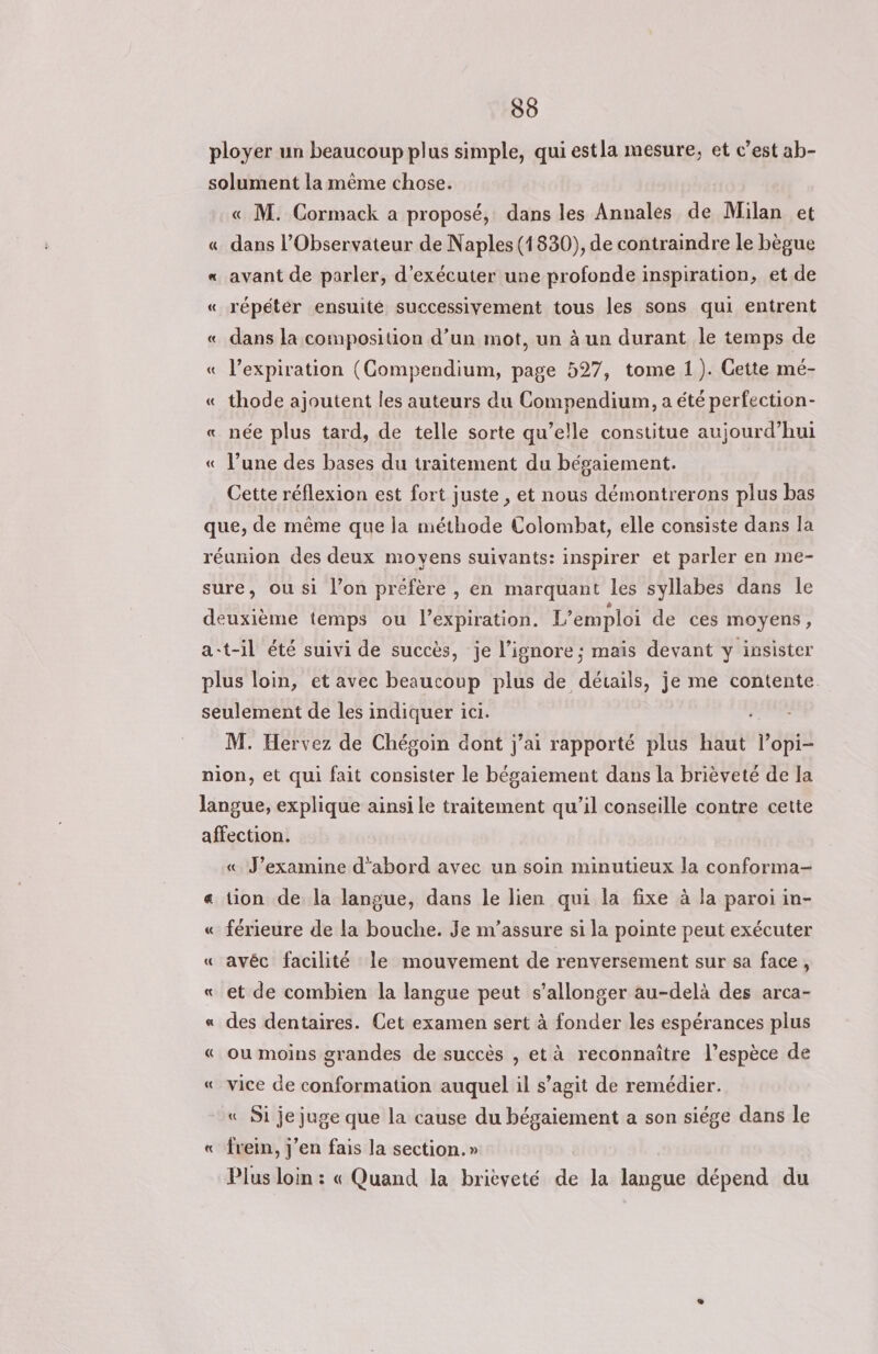 30 ployer un beaucoup plus simple, qui estla mesure, et c’est ab- solument la même chose. « M. Cormack a proposé, dans les Annales de Milan et « dans l’Observateur de Naples (1830), de contraindre Le bègue « avant de parler, d'exécuter une profonde inspiration, et de « répéter ensuite successivement tous les sons qui entrent « dans la composition d’un mot, un à un durant le temps de « l'expiration (CGompendium, page 527, tome 1). Cette mé- «_thode ajoutent les auteurs du Compendium, a été perfection- « née plus tard, de telle sorte qu’elle constitue aujourd’hui « l’une des bases du traitement du bégaiement. Cette réflexion est fort juste , et nous démontrerons plus bas que, de même que la méthode Colombat, elle consiste dans la réuxion des deux moyens suivants: inspirer et parler en me- sure, ou si l’on préfère , en marquant les syllabes dans le deuxième temps ou l'expiration. L'emploi de ces moyens, at-il été suivi de succès, je l’ignore ; mais devant y insister plus loin, et avec beaucoup plus de détails, je me contente. seulement de les indiquer ici. M. Hervez de Chégoin dont j’ai rapporté plus haut l’opi- nion, et qui fait consister le bégaiement dans la brièveté de la langue, explique ainsi le traitement qu’il conseille contre cette affection. « J’examine d'abord avec un soin minutieux la conforma- « tion de la langue, dans le lien qui la fixe à la paroi in- « férieure de la bouche. Je m’assure si la pointe peut exécuter « avéc facilité le mouvement de renversement sur sa face, «_ et de combien la langue peut s'allonger au-delà des arca- « des dentaires. Cet examen sert à fonder les espérances plus « ou moins grandes de succès , et à reconnaître l'espèce de « vice de conformation auquel il s’agit de remédier. « Si je juge que la cause du bégaiement a son siége dans le « frein, j'en fais la section.» Plus loin : « Quand la brièveté de la langue dépend du