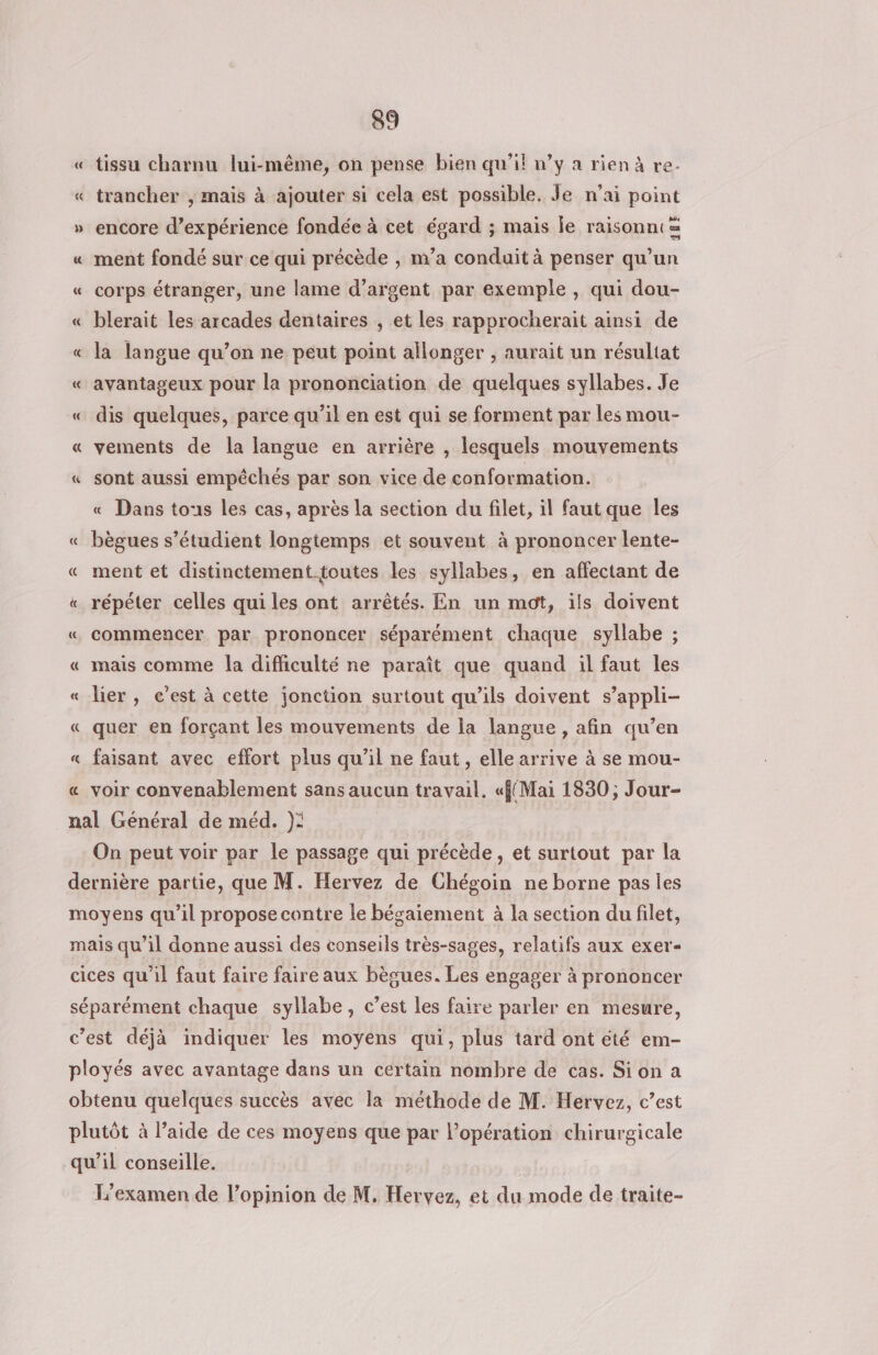 tissu charnu lui-même, on pense bien qu’il n’y a rienà re. « trancher , mais à ajouter si cela est possible. Je n’ai point 3 C » encore d'expérience fondée à cet égard ; mais le raisonnt= « ment fondé sur ce qui précède , m’a conduit à penser qu’un « corps étranger, une lame d’argent par exemple, qui dou- « blerait les arcades dentaires , et les rapprocherait ainsi de « la langue qu’on ne peut point allonger , aurait un résultat « avantageux pour la prononciation de quelques syllabes. Je « dis quelques, parce qu’il en est qui se forment par les mou- « vements de la langue en arrière , lesquels mouvements « sont aussi empêchés par son vice de conformation. « Dans tous les cas, après la section du filet, il faut que les « bègues s’étudient longtemps et souvent à prononcer lente- « ment et distinctement toutes les syllabes, en affectant de « répéter celles qui les ont arrêtés. En un mot, ils doivent « commencer par prononcer séparément chaque syllabe ; « mais comme la difliculté ne paraît que quand il faut les « lier, c’est à cette jonction surtout qu’ils doivent s’appli- « quer en forçant les mouvements de la langue, afin qu’en « faisant avec effort plus qu’il ne faut , elle arrive à se mou- « voir convenablement sans aucun travail. «f{Mai 1830 ; Jour- nal Général de méd. }): On peut voir par le passage qui précède, et surtout par la dernière partie, que M. Hervez de Chégoin ne borne pas ies moyens qu’il propose contre le bégaiement à la section du filet, mais qu’il donne aussi des conseils très-sages, relatifs aux exer- cices qu'il faut faire faire aux bègues. Les engager à prononcer séparément chaque syllabe, c’est les faire parler en mesure, c’est déjà indiquer les moyens qui, plus tard ont été em- ployés avec avantage dans un certain nombre de cas. Si on a obtenu quelques succès avec la méthode de M. Hervez, c’est plutôt à l’aide de ces moyens que par l’opération chirurgicale qu’il conseille. L'examen de l'opinion de M. Hervez, et du mode de traite-