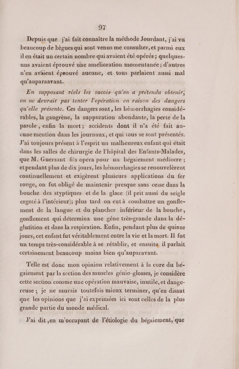 Depuis que j'ai fait connaitre la méthode Jourdant, j'ai vu beaucoup de bègues qui sont venus me consulter, et parmi eux il en était un certain nombre qui avaient été opérés ; quelques- uns avaient éprouvé une amélioration momentanée ; d’autres n’en avâient éprouvé aucune, et tous parlaient aussi mal qu’auparaavant. En supposant réels les succès qu'on a prétendu obtenir, on ne devrait pas tenter l'opération en raison des dangers qu’elle présente. Ces dangers sont , les hémorrhagies considé- rables, la gangrène, la suppuration abondante, la perte de la parole , enfin la mort; accidents dont il n’a été fait au- cune mention dans les journaux, et qui tous se sont présentés. J’ai toujours présent à l'esprit un malheureux enfant qui était dans les salles de chirurgie de l’hôpital des Enfants-Malades, que M. Guersant fils opéra pour un bégaiement médiocre ; et pendant plus de dix jours, les hémorrhagies se renouvelèrent continuellement et exigèrent plusieurs applications du fer rouge, on fut obligé de maintenir presque sans cesse dans la bouche des styptiques et de la glace Gil prit aussi du seigle ergoté à l’intérieur); plus tard on eut à combattre un gonfle- ment de la langue et du plancher inférieur de la bouche, sonflement qui détermina une gène très-grande dans la dé- glutition et dans la respiration. Enfin, pendant plus de quinze jours, cet enfant fut véritablement entre la vie et la mort. Il fut un temps très-considérable à se rétablir, et ensuite. il parlait certainement beaucoup moins bien qu'auparavant. Telle est donc mon opinion relativement à la cure du bé- gaiement par la section des muscles génio-glosses, je considère cette section comme une opération mauvaise, inutile, et dange- reuse; je ne saurais toutefois mieux terminer, qu’en disant qne les opinions que j’ai exprimées ici sont celles de la plus grande partie du monde médical. J’ai dit ,en m'occupant de l’étiologie du bégaiement, que