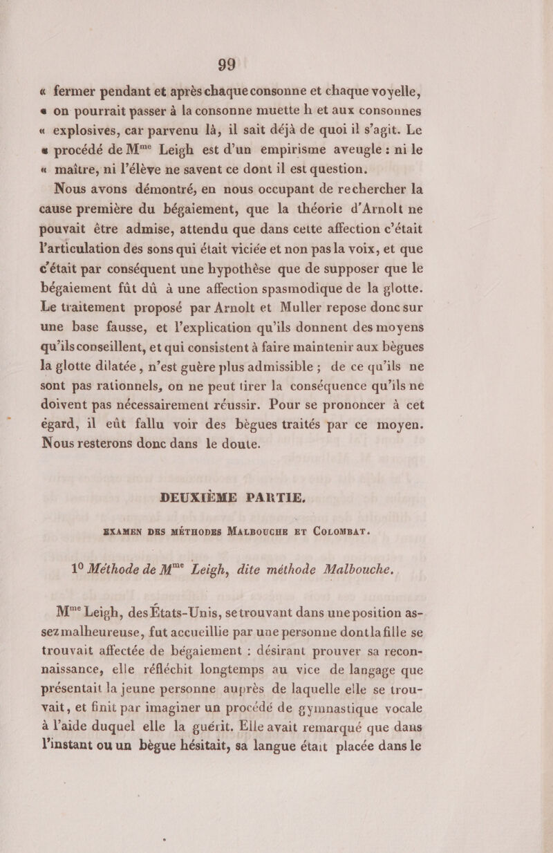 « fermer pendant et après chaque consonne et chaque voyelle, « on pourrait passer à La consonne muette h et aux consonnes « explosives, car parvenu là, il sait déjà de quoi il s’agit. Le « procédé de M°° Leigh est d’un empirisme aveugle : ni le « maître, ni l’élève ne savent ce dont il est question. Nous avons démontré, en nous occupant de rechercher la cause première du bégaiement, que la théorie d’Arnolt ne pouvait être admise, attendu que dans cette affection c'était l'articulation des sons qui était viciée et non pas la voix, et que C'était par conséquent une hypothèse que de supposer que le bégaiement fût dû à une affection spasmodique de la glotte. Le traitement proposé par Arnolt et Muller repose doncsur une base fausse, et l’explication qu’ils donnent des moyens qu’ils conseillent, et qui consistent à faire maintenir aux bègues la glotte dilatée, n’est guère plus admissible; de ce qu’ils ne sont pas rationnels, on ne peut tirer la conséquence qu’ils ne doivent pas nécessairement réussir. Pour se prononcer à cet égard, il eût fallu voir des bègues traités par ce moyen. Nous resterons donc dans le doute. DEUXIÈME PARTIE, EXAMEN DES MÉTHODES MALBOUCHE ET COLOMBAT. 10 Méthode de M* Leigh, dite méthode Malbouche. M°* Leigh, des États-Unis, setrouvant dans une position as- sez malheureuse, fut accueillie par une personne dontlafille se trouvait affectée de bégaiement : désirant prouver sa recon- naissance, elle réfléchit longtemps au vice de langage que présentait la jeune personne auprès de laquelle elle se trou- vait, et init par imaginer un procédé de gymnastique vocale à l’aide duquel elle la guérit. Elle avait remarqué que dans l'instant ou un bègue hésitait, sa langue était placée dans le