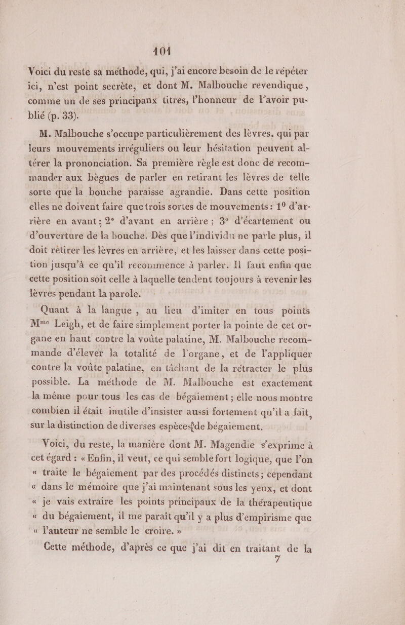 Voici du reste sa méthode, qui, j'ai encore besoin de le répéter ici, n’est point secrète, et dont M. Malbouche revendique, comme un de ses principanx titres, l’honneur de l'avoir pu- blié (p. 33). M. Malbouche s’occupe particulièrement des lèvres. qui par leurs mouvements irréguliers ou leur hésitation peuvent al- térer la prononciation. Sa première règle est donc de recom- mander aux bègues de parler en retirant les lèvres de telle sorte que la bouche paraisse agrandie. Dans cette position elles ne doivent faire quetrois sortes de mouvements : 1° d’ar- rière en avant: 2° d'avant en arrière; 3° d’écartement ou d'ouverture de la bouche. Dès que l'individu ne parle plus, il doit retirer les lèvres en arrière, et les laisser dans cette posi- ton jusqu’à ce qu’il recommence à parler. Il faut enfin que cette position soit celle à laquelle tendent toujours à revenir les lèvres pendant la parole. Quant à la langue , au lieu d’imiter en tous points Me Leigh, et de faire simplement porter la pointe de cet or- gane en haut contre la voûte palatine, M. Malbouche recom- mande d'élever la totalité de l'organe, et de l'appliquer contre la voûte palatine, en tâchant de la rétracter le plus possible. La méthode de M. Malbouche est exactement la même pour tous les cas de bégaiement ; elle nous montre combien il était inutile d’insister aussi fortement qu’il a fait, sur la distinction de diverses espècesfde bégaiement. Voici, du reste, la manière dont M. Magendie s'exprime à cet égard : « Enfin, il veut, ce qui semble fort logique, que l’on « traite le bégaiement par des procédés distincts; cependant « dans le mémoire que jai maintenant sous les yeux, et dont « je vais extraire les points principaux de la thérapeutique « du bégaiement, il me paraît qu’il y a plus d’empirisme que « l’auteur ne semble le croire. » = Cette méthode, d’après ce que j'ai dit en traitant de la 7