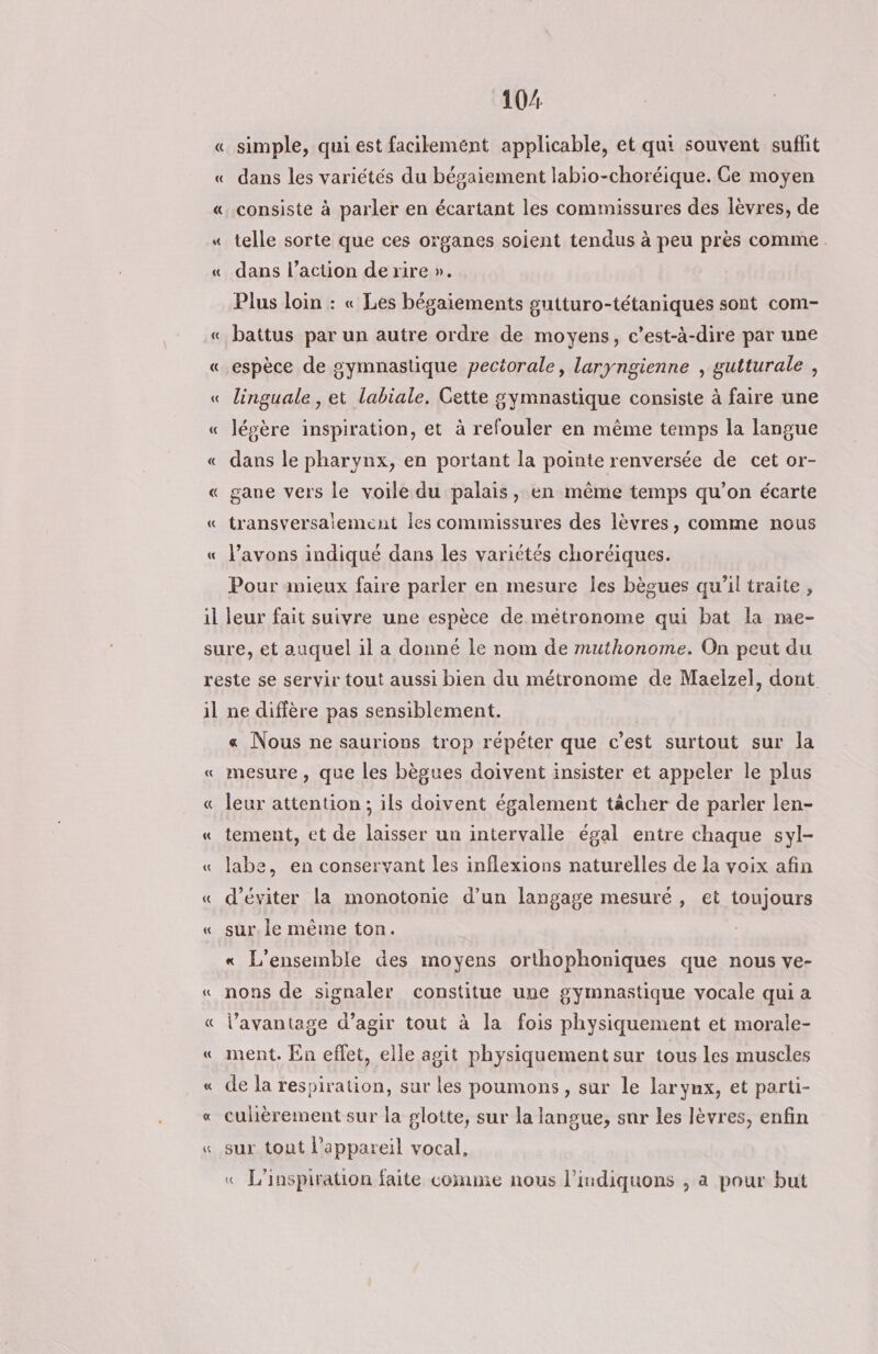« « 10% simple, qui est facilement applicable, et qui souvent suflit dans les variétés du bésaiement labio-choréique. Ce moyen consiste à parler en écartant les commissures des lèvres, de telle sorte que ces organes soient tendus à peu près comme. dans l’action de rire ». Plus loin : « Les bégaiements gutturo-tétaniques sont com- battus par un autre ordre de moyens, c’est-à-dire par une espèce de gymnastique pectorale, laryngienne , gutturale , linguale , et labiale. Cette gymnastique consiste à faire une légère inspiration, et à refouler en même temps la langue dans le pharynx, en portant la pointe renversée de cet or- gane vers le voile du palais, en même temps qu’on écarte transversaiement les commissures des lèvres, comme nous l'avons indiqué dans les variétés choréiques. Pour mieux faire parler en mesure les bècues qu'il traite , il ne diffère pas sensiblement. « Nous ne saurions trop répéter que c'est surtout sur la mesure , que les bègues doivent insister et appeler le plus leur attention ; ils doivent également tâcher de parler len- tement, et de laisser un intervalle égal entre chaque syl- labe, en conservant les inflexions naturelles de la voix afin d'éviter la monotonie d’un langage mesuré, et toujours sur. le même ton. « L'ensemble des moyens orthophoniques que nous ve- nons de signaler constitue une gymnastique vocale qui a l'avantage d’agir tout à la fois physiquement et morale- ment. En effet, elle agit physiquement sur tous les muscles de la respiration, sur les poumons, sur le larynx, et parti- cuhèrement sur la glotte, sur la langue, sur les lèvres, enfin sur tout l'appareil vocal, « L'inspiration faite comme nous l’indiquons , a pour but