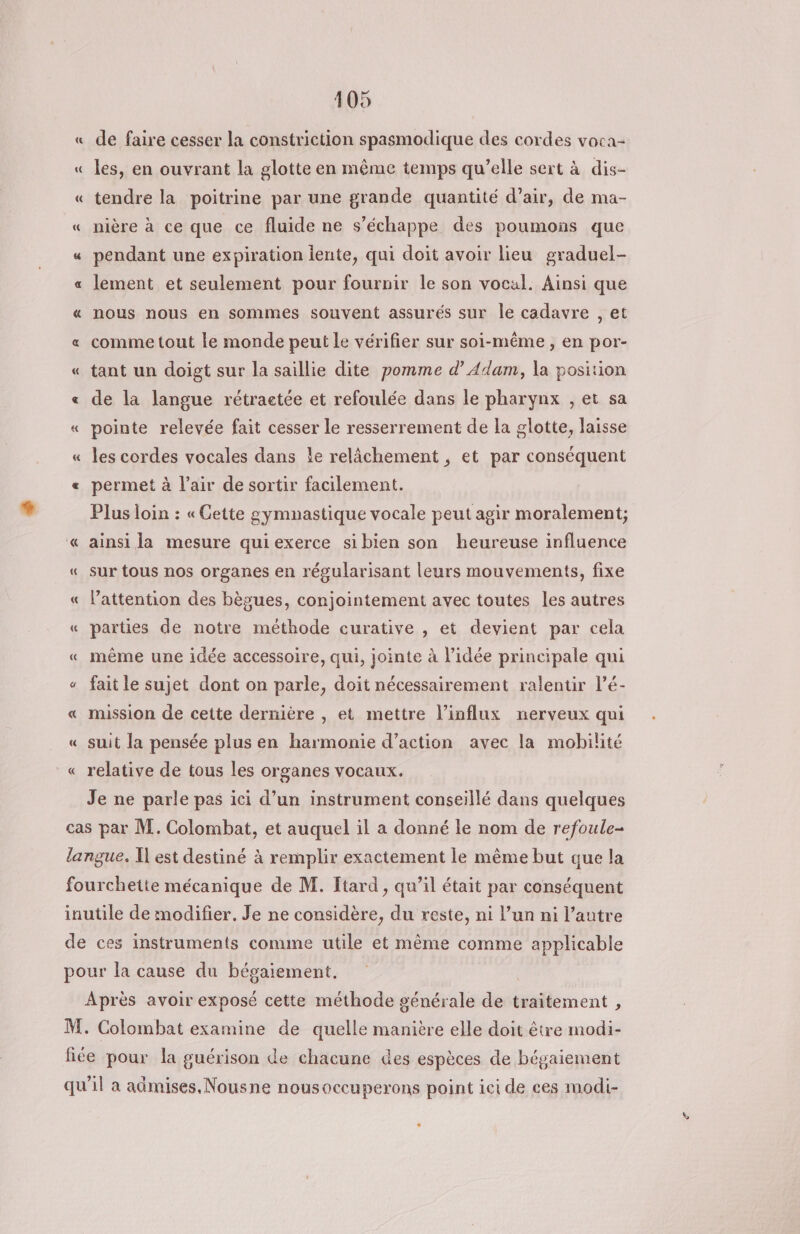 « de faire cesser la constriction spasmodique des cordes voca- « les, en ouvrant la glotte en même temps qu’elle sert à dis- « tendre la poitrine par une grande quantité d’air, de ma- « nière à ce que ce fluide ne s'échappe des poumons que « pendant une expiration iente, qui doit avoir lieu graduel- «a lement et seulement pour fournir le son vocal. Ainsi que « nous nous en sommes souvent assurés sur le cadavre , et « comme tout le monde peut le vérifier sur soi-même, en por- « tant un doigt sur la saillie dite pomme d’ Adam, la position « de la langue rétraetée et refoulée dans le pharynx , et sa « pointe relevée fait cesser le resserrement de la glotte, laisse « les cordes vocales dans !e relâchement , et par conséquent « permet à l’air de sortir facilement. Plus loin : « Cette gymnastique vocale peut agir moralement; « ainsi la mesure qui exerce sibien son heureuse influence « sur tous nos organes en régularisant leurs mouvements, fixe « lattention des bègues, conjointement avec toutes les autres « parties de notre méthode curative , et devient par cela « même une idée accessoire, qui, jointe à l’idée principale qui « fait le sujet dont on parle, doit nécessairement ralentir l’é- « mission de cette dernière , et mettre l’influx nerveux qui « suit la pensée plus en harmonie d’action avec la mobilité « relative de tous les organes vocaux. Je ne parle pas ici d’un instrument conseillé dans quelques cas par M. Colombat, et auquel il a donné le nom de refoule- langue. I est destiné à remplir exactement le même but que la fourchette mécanique de M. [tard , qu’il était par conséquent inutile de modifier. Je ne considère, du reste, ni l’un ni l’autre de ces instruments comme utile et même comme applicable pour la cause du bégaiement, Après avoir exposé cette méthode générale de traitement , M. Colombat examine de quelle manière elle doit être modi- fiée pour la guérison de chacune des espèces de bégaiement qu’il a admises. .Nousne nousoccuperons point ici de ces modi-