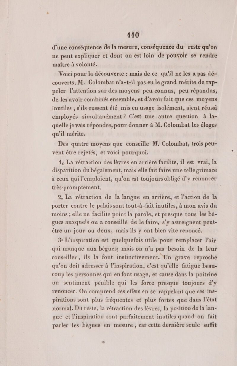 d’une conséquence de la mesure, conséquence du reste qu’on ne peut expliquer et dont on est loin de pouvoir se rendre maître à volonté. Voici pour la découverte : mais de ce qu’il ne les a pas dé- couverts, M. Colombat n’a-t-il pas eu Le grand mérite de rap- peler l'attention sur des moyens peu connus, peu répandus, de les avoir combinés ensemble, et d’avoir fait que ces moyens inutiles , s’ils eussent été mis en usage isolément, aient réussi employés simultanément ? C’est une autre question à la- quelle je vais répondre, pour donner à M. Colombat les éloges qu’il mérite. Des quatre moyens que conseille M. Colombat, trois peu- vent être rejetés, et voici pourquoi. 10 La rétraction des lèvres en arrière facilite, il est vrai, la disparition du bégaiement, mais elle fait faire une telle grimace à ceux qui l’emploient, qu’on est toujours obligé d’y renoncer très-promptement. : 2, La rétraction de la langue en arrière, et l’action de la porter contre le palais sont tout-à-fait inutiles, à mon avis du moins ; elle ne facilite point la parole, et presque tous les bè- gues auxquels on a conseillé de le faire, s’y astreignent peut- être un jour ou deux, mais ils y ont bien vite renoncé. 3° L’inspiration est quelquefois utile pour remplacer Pair qui manque aux bègues; mais on n’a pas besoin de la leur conseiller, ils la font instinctivement. Un grave reproche qu’on doit adresser à l’inspiration, c’est qu’elle fatigue beau- coup les personnes qui en font usage, et cause dans la poitrine un sentiment pénible qui les force presque toujours d’y renoncer. On comprend ces effets en se rappelant que ces ins- pirations sont plus fréquentes et plus fortes que dans l’état normal. Du reste, la rétraction des lèvres, la position de la lan- oue et l'inspiration sont parfaitement inutiles quand on fait parler les bègues en mesure , car cette dernière seule suffit L2