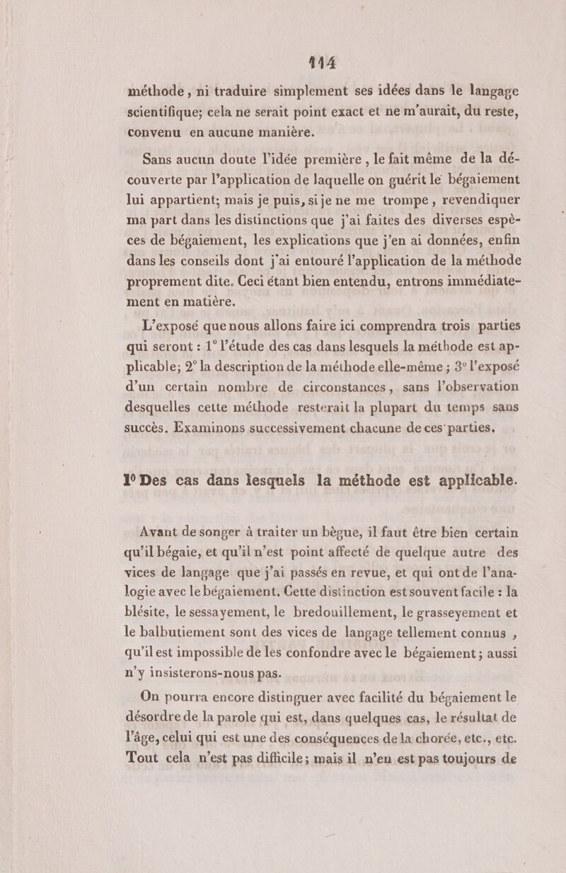 méthode , ni traduire simplement ses idées dans le langage scientifique; cela ne serait point exact et ne m'aurait, du reste, convenu en aucune manière. Sans aucun doute l’idée première , le fait même de la dé- couverte par l’application de laquelle on guérit le bégaiement lui appartient; mais je puis, si je ne me trompe, revendiquer ma part dans les distinctions que j'ai faites des diverses espè- ces de bégaiement, les explications que j’en ai données, enfin dans les conseils dont j'ai entouré l’application de la méthode proprement dite. Ceci étant bien entendu, entrons immédiate- ment en matière. L’exposé que nous allons faire ici comprendra trois parties qui seront : 1° l’étude des cas dans lesquels la méthode est ap- plicable; 2° la description de la méthode elle-même ; 3° l'exposé d’un certain nombre de circonstances, sans l’observation desquelles cette méthode resterait la plupart du temps sans succès. Examinons successivement chacune de ces parties. 10 Des cas dans lesquels la méthode est applicable. Avant de songer à traiter un bèoue, il faut être bien certain qu’il bégaie, et qu’il n’est point affecté de quelque autre des vices de langage que j’ai passés en revue, et qui ont de l’ana- logie avec le bégaiement. Cette distinction est souvent facile : la blésite, le sessayement, le bredouillement, le grasseyement et le balbutiement sont des vices de langage tellement connus , qu’il est impossible de les confondre avec le bégaiement ; aussi n’y insisterons-nous pas. On pourra encore distinguer avec facilité du bégaiement le désordre de la parole qui est, dans quelques cas, le résultat de l’âge, celui qui est une des conséquences de la chorée, etc. etc. Tout cela n’est pas difficile; mais il n’en est pas toujours de