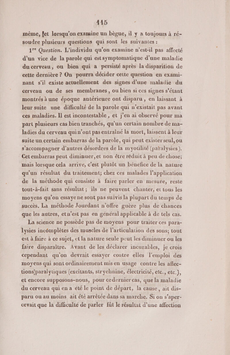 même, fet lorsqu'on examine un bègue, il y a toujours à ré- soudre plusieurs questions qui sont les suivantes : 1° Question. L’individu qu’on examine n’est-il pas affecté d’un vice de la parole qui estsymptomatique d’une maladie du cerveau, ou bien qui a persisté après la disparition de cette dernière ? On pourra décider cette question en exami- nant s’il existe actuellement des signes d’une maladie du cerveau ou de ses membranes, ou bien si ces signes s'étant montrés à une époque antérieure ont disparu , en laissant à leur suite une difhiculté de la parole qui n’existait pas avant ces maladies. Il est incontestable , et j’en ai observé pour ma part plusieurs cas bien tranchés, qu’un certain nombre de ma- ladies du cerveau quin’ont pas entrainé la mort, laissent à leur suite un certain embarras de la parole, qui peut exister seul, ou s’accompagner d’autres désordres de la myotilité (paralysies). . Cet embarras peut diminuer, et non être réduit à peu de chose; mais lorsque cela arrive, c’est plutôt un bénéfice de la nature qu'un résultat du traitement; chez ces malades l'application de la méthode qui consiste à faire parler en mesure, reste tout-à-fait sans résultat ; ils ne peuvent chanter, et tous les moyens qu'on essaye ne sont pas suivis la plupart du temps de succès. La méthode Jourdant n'offre guère plus de chances que les autres, etn’est pas en général applicable à de tels cas. La science ne possède pas de moyens pour traiter ces para- lysies incomplètes des muscles de l’articulation des sons; tout est à faire à ce sujet, et la nature seule peut les diminuer ou les faire disparaitre. Avant de les déclarer incurables, je crois cependant qu’on devrait essayer contre elles l'emploi des moyens qui sont ordinairement mis en usage contre les aflec- tions'paralytiques (excitants, strychnine, électricité, etc., etc.}, et encore supposons-nous, pour ce dernier cas, que la maladie du cerveau qui en a été le point de départ, la cause, ait dis- paru ou au moins ait été arrêtée dans sa marche. Si on s’aper- cevait que la difculté de parler füt le résultat d’une affection