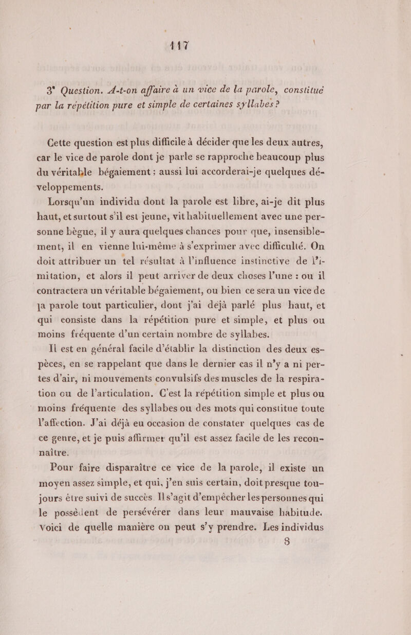 3° Question. A-t-on affaire à un vice de la parole, constitué par la répétition pure et simple de certaines syllabes? Cette question est plus difficile à décider que les deux autres, car le vice de parole dont je parle se rapproche beaucoup plus du véritakle bégaiement ; aussi lui accorderai-je quelques dé- veloppements. Lorsqu'un individu dont la parole est libre, ai-je dit plus haut, et surtout s’il est jeune, vit habituellement avec une per- sonne bègue, il y aura quelques chances pour que, insensible- ment, il en vienne lui-même à s'exprimer avec difficulté. On doit attribuer un tel résultat à l’influence instinctive de l’i- mitation, et alors il peut arriver de deux choses l’une : ou il contractera un véritable bégaiement, ou bien ce sera un vice de a parole tout particulier, dont j'ai déjà parlé plus haut, et qui consiste dans Îa répétition pure et simple, et plus ou moins fréquente d’un certain nombre de syllabes. Il est en général facile d'établir la distinction des deux es- pèces, en se rappelant que dans le dernier cas il n°y a ni per- tes d'air, ni mouvements convulsifs des muscles de la respira- tion cu de l'articulation. C'est la répétition simple et plus ou moins fréquente des syllabes ou des mots qui constitue toute l'affection. J’ai déjà eu occasion de constater quelques cas de ce genre, et je puis affirmer qu’il est assez facile de les recon- naître. Pour faire disparaître ce vice de la parole, il existe un moyen assez simple, et qui, j'en suis certain, doit presque tou- jours être suivi de succès Il s’agit d'empêcher les personnes qui le possèdent de persévérer dans leur mauvaise habitude. Voici de quelle manière on peut s’y prendre. Les individus | 8