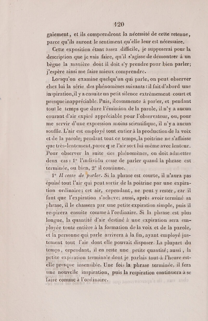 paiement, et ils comprendront la nécessité de cette retenue, parce qu’ils auront le sentiment qu’elle leur est nécessaire. Cette exposition étant assez diflicile, je supposerai pour la description que je vais faire, qu’il s’agisse de démontrer à un bègue la manière dont il doit s’y prendre pour bien parler; j'espère ainsi me faire mieux comprendre. Lorsqu'on examine quelqu'un qui parle, on peut observer chez lui la série des phénomènes suivants : il fait d’abord une inspiration, il y a ensuite un petit silence extrêmement court êt presque inappréciable. Puis, ilcommence à parler, et pendant tout le temps que dure l'émission de la parole, il n’y a aucun courant d'air expiré appréciable pour l’observateur, ou, pour me servir d’une expression moins scientifique, il n’y a aucun souffle. L'air est employé tout entier à la production de la voix et de la parole; pendant tout ce temps, la poitrine ne s’affaisse que très-lentement, parce q 1e l’air sort lui-même avec lenteur. Pour observer la suite des phénomènes, on doit admettre deux cas : 1° l'individu cesse de parler quand la phrase est terminée, ou bien, 2° il continue. 1° Il cesse de parler. Si la phrase est courte, il n’aura pas épuisé tout l’air qui peut sortir de la poitrine par une expira- tion ordinaire: cet air, cependant, ne peut y rester, car il faut que l'expiration s’acheve; aussi, après avoir terminé sa phrase, il le chassera par une petite expiration simple, puis il respirera ensuite comme à l’ordinaire. Si la phrase est plus longue, la quantité d'air destiné à une expiration sera em- ployée toute entière à la formation de la voix et de la parole, et la personne qui parle arrivera à la fin, ayant employé jus- tement tout l'air dont elle pouvait disposer. La plupart du temps, cependant, il en reste une petite quantité; aussi, la petite expiration terminale dont je parlais tout-à-l’heure est- elle presque insensible. Une fois la phrase terminée, il fera une nouvelle inspiration, puis la respiration continuera à se faire comme à l'ordinaire.