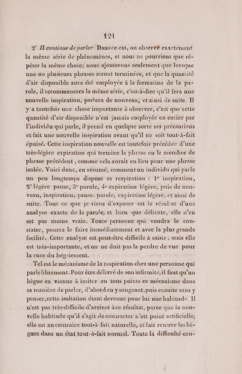 2 Il continue de parler Dansce cas, on observé exactement la même série de phénomènes, et nous ne pourrions que ré- péter la même chose; nous ajouterons seulement que lorsque une ou plusieurs phrases seront terminées, et que la quantité d’air disponible aura été employée à la formation de la pa- role, il recommencera la même série, c’ést-à-dire qu'il fera une nouvelle inspiration, parlera de nouveau, et ainsi de suite. Il y a toutefois une chose importante à observer, c’est que cette quantité d’air disponible n’est jamais employée en entier par l'individu qui parle, il prend en quelque sorte ses précautions et fait une nouvelle inspiration avant qu’il ne soit tout-à-fait épuisé. Cette inspiration nouvelle est toutefois précédée d’une très-légère expiration qui termine la phrase ou le membre de phrase précédent , comme cela aurait eu lieu pour une phrase isolée. Voici donc, en résumé, comment un individu qui parle un peu longtemps dispose sa respiration : 1° inspiration, 9° légère pause, 3° parole, 4 expiration légère, puis de nou- veau, inspiration, pause, parole, expiration légère, et ainsi de suite. Tout ce que je viens d'exposer est le résultat d’une analyse exacte de la parole, et bien que délicate, elle n’en est pas moins vraie. Toute personne qui voudra le con- stater, pourra le faire immédiatement et avec la plus grande facilité. Cette analyse est peut-être difficile à saisir ; mais elle est très-importante, et on ne doit pas la perdre de vue pour la cure du bégaiement. Tel est le mécanisme de la respiration chez une personne qui parlelibrement. Pour être délivré de son infirmité,il faut qu’un bègue en vienne à imiter en tous points ce mécanisme dans sa manière de parler, d’abord en y songeant,puis ensuite sans y penser,cette imitation étant devenue pour lui une habitude. Il n’est pas très-diflicile d'arriver à ce résultat, parce que la nou- velle habitude qu’il s’agit de contracter n’est point artificielle; elle est au contraire tout-à-fait naturelle, et fait rentrer les bè- gues dans un état tout-à-fait normal. Toute la difficulté con-