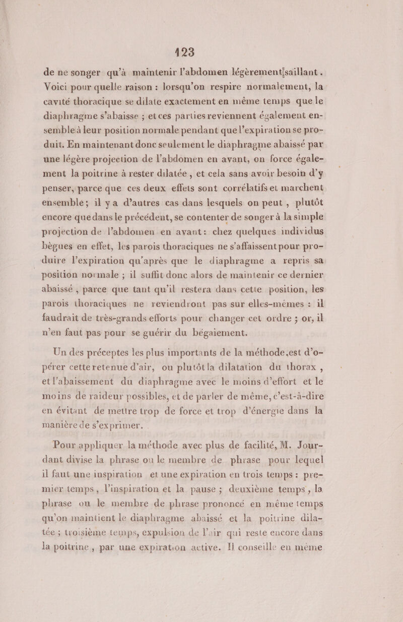 de ne songer qu’à maintenir l’abdomen légèrementisaillant . Voici pour quelle raison : lorsqu'on respire normalement, la cavité thoracique se dilate exactement en même temps que Île diaphragme s’abaisse ; etces parties reviennent également en- semble à leur position normale pendant que l'expiration se pro- duit. En maintenant donc seulement le diaphragme abaissé par une légère projection de l’abdomen en avant, on force égale- ment la poitrine à rester dilatée , et cela sans avoir besoin d’y penser, parce que ces deux effets sont corrélatifs et marchent ensemblé; il ya d’autres cas dans lesquels on peut , plutôt encore que dans le précédent, se contenter de songer à la simple projection de l’abdomen en avant: chez quelques individus bègues en effet, les parois thoraciques ne s’affaissent pour pro- duire l'expiration qu'après que le diaphragme a repris sa _ position normale ; il suffit donc alors de maintenir ce dernier abaissé , parce que tant qu’il restera dans cette position, les parois thoraciques ne reviendront pas sur elles-mêmes : il faudrait de très-grands efforts pour changer cet ordre ; or, il n'en faut pas pour se guérir du bégaiement. Un des préceptes les plus importants de la méthode.est d’o- pérer cetteretenue d’air, ou plutôtia dilatation du thorax, etl'abaissement du diaphragme avec le moins d'effort et le moins de raideur possibles, et de parler de même, c’est-à-dire en évitant de mettre trop de force et trop d'énergie dans la manière de s'exprimer. . Pour appliquer la méthode avec plus de facilité, M. Jour- dant divise la phrase ou le membre de phrase pour lequel il faut une inspiration et une expiration en trois temps: pre- mier temps, l'inspiration et la pause ; deuxième temps, la phrase ou le membre de phrase prononcé en même temps qu'on maintient le diaphragme abaissé et la poitrine dila- tée ; troisième temps, expulsion de l'air qui reste encore dans la poitrine , par une expiration active. Il conseille en mème