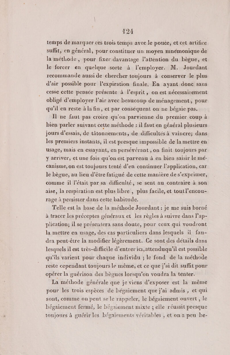 temps de marquer ces trois temps avec le pouce, et cet artifice suffit, en général, pour constituer un moyen mnémonique de la méthode, pour fixer davantage l’attention du bègue, et le forcer en quelque sorte à l’employer. M. Jourdant recommande aussi de chercher toujours à conserver le plus d’air possible pour l'expiration finale. En ayant donc sans cesse cette pensée présente à l'esprit, on est nécessairement obligé d'employer l'air avec beaucoup de ménagement, pour qu’il en reste à la fin, et par conséquent on ne bégaie pas. Il ne faut pas croire qu’on parvienne du premier coup à bien parler suivant cette méthode : il faut en général plusieurs jours d’essais, de tâtonnements, de difficultés à vaincre; dans les premiers instants, il est presque impossible de la mettre en usage, mais en essayant, en persévérant , on finit toujours par y arriver, et une fois qu’on est parvenu à en bien saisir Le mé- canisme, on est toujours tenté d’en continuer l’application, car le bègue, au lieu d’être fatigué de cette manière de s’exprimer, comme il l'était par sa difficulté, se sent au contraire à son aise, la respiration est plus libre , plus facile, et tout l’encou- rage à persister dans cette habitude. Telle est la base de la méthode Jourdant : je me suis borné à tracer les préceptes généraux et les règles à suivre dans l’ap- plication; il se présentera sans doute, pour ceux qui voudront la mettre en usage, des cas particuliers dans lesquels il fau- dra peut-être la modifier lésèrement. Ge sont des détails dans lesquels il est très-diflicile d'entrer ici, attenduqu'il est possible qu’ils varient pour chaque individu ; le fond de la méthode reste cependant toujours le même, et ce que j'ai dit suffit pour opérer la guérison des bègues lorsqu’on voudra la tenter. La méthode générale qne je viens d’exposer est la même pour les trois espèces de hégaiement que j’ai admis , et qui sont, comme on peut se le rappeler, le bégaiement ouvert , le bégaiement fermé, le bégaiement mixte ; elle réussit presque toujours à guérir les bégaiements véritables , et on a peu be-