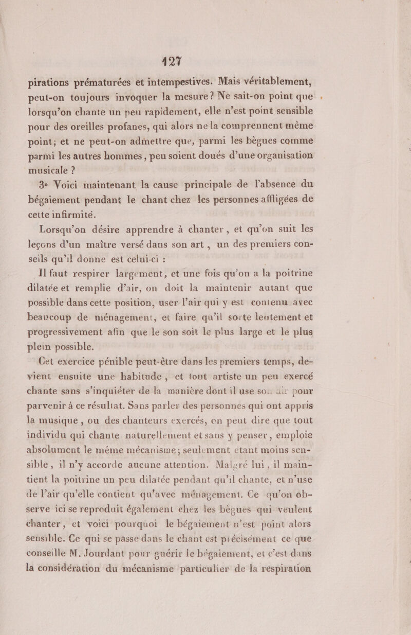 421 pirations prématurées et intempestives. Mais véritablement, peut-on toujours invoquer la mesure ? Ne sait-on point que lorsqu’on chante un peu rapidement, elle n’est point sensible pour des oreilles profanes, qui alors ne la comprennent même point; et ne peut-on admettre que, parmi les bègues comme parmi les autres hommes, peu soient doués d’une organisation musicale ? 3e Voici maintenant la cause principale de l’absence du bégaiement pendant le chant chez les personnes afligées de cette infirmité. Lorsqu'on désire apprendre à chanter, et qu'on suit les leçons d’un maître versé dans son art, un des premiers con- seils qu’il donne est celui-ci : Il faut respirer largement, et une fois qu’on a la poitrine dilatée et remplie d’air, on doit la maintenir autant que possible dans cette position, user l’air qui y est contenu avec beaucoup de. ménagement, et faire qu’il sorte leutement et progressivement afin que Le son soit le plus large et le plus plein possible. ; Cet exercice pénible peut-être dans les premiers temps, de- vient ensuite une habitude, et tout artiste un peu exercé chante sans s'inquiéter de la manière dont il use so: üir pour parvenir à ce résultat, Sans parler des personnes qui ont appris la musique , ou des chanteurs exercés, en peut dire que tout individu qui chante naturellement et sans y penser, emploie absolument le même mécanisme; seulement étant moins sen- sible, il n’y accorde aucune attention. Malgré lui, il main- tient la poitrine un peu dilatée pendant qu’il chante, et n’use de l’air qu’elle contient qu'avec ménagement. Ce qu’on ob- serve ici se reproduit également chez les bègues qui veulent chanter, et voici pourquoi le bégaiement n’est point alors sensible. Ce qui se passe dans le chant est précisément ce que conseille M. Jourdant pour guérir le bégaiement, et c’est dans la considération du mécanisme particulier de la respiration