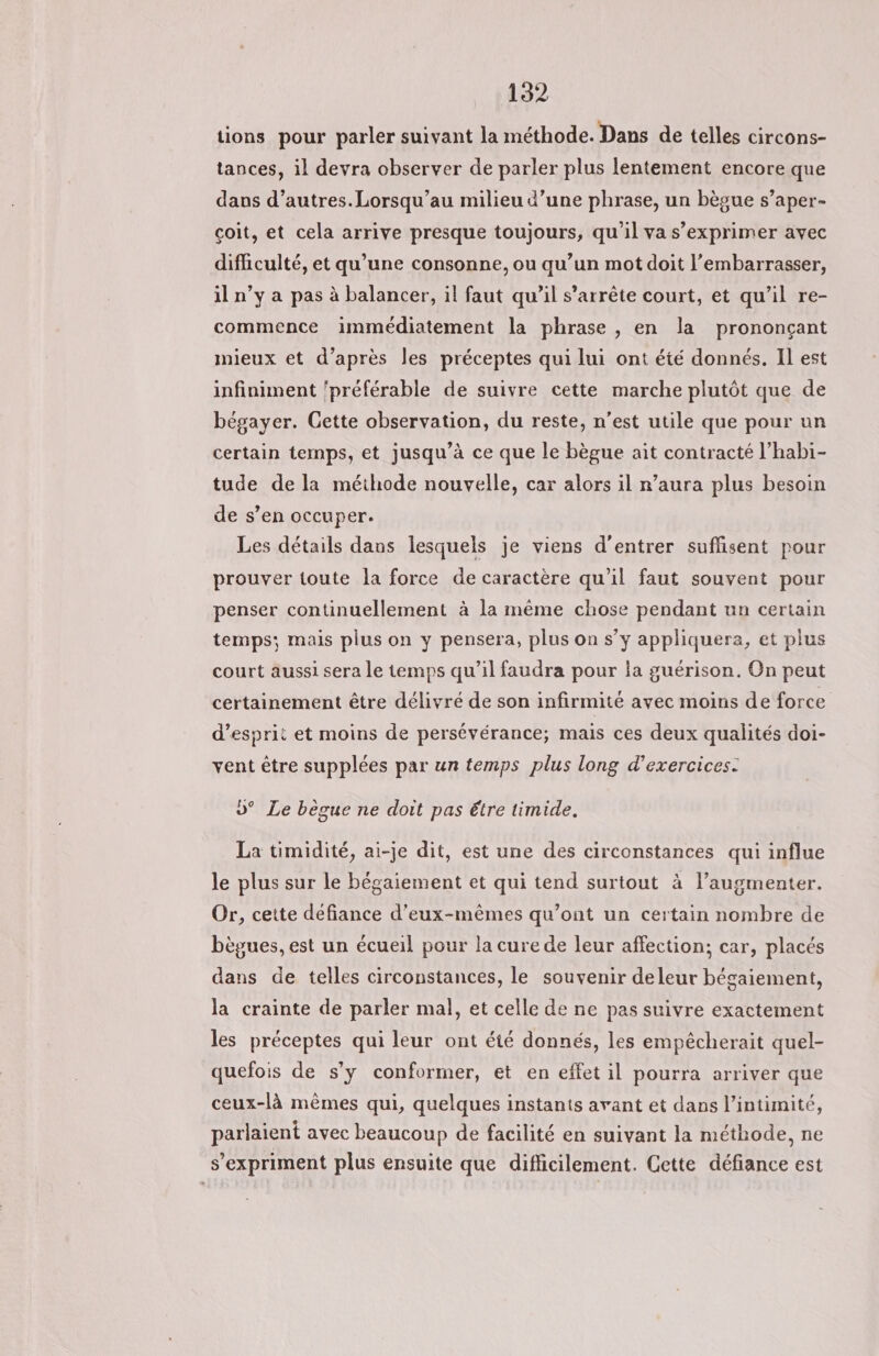 tions pour parler suivant la méthode. Dans de telles circons- tances, il devra observer de parler plus lentement encore que dans d’autres.Lorsqu’au milieu d’une phrase, un bègue s’aper- coit, et cela arrive presque toujours, qu’il va s’exprimer avec difficulté, et qu’une consonne, ou qu’un mot doit l’embarrasser, il n’y a pas à balancer, il faut qu’il s’arrête court, et qu’il re- commence immédiatement la phrase , en la prononçant mieux et d’après les préceptes qui lui ont été donnés. Il est infiniment ‘préférable de suivre cette marche plutôt que de bégayer. Cette observation, du reste, n’est utile que pour un certain temps, et jusqu’à ce que le bègue ait contracté l’habi- tude de la méthode nouvelle, car alors il r’aura plus besoin de s’en occuper. Les détails dans lesquels je viens d'entrer suflisent pour prouver toute la force de caractère qu'il faut souvent pour penser continuellement à la mème chose pendant un certain temps; mais plus on y pensera, plus on s’y appliquera, et plus court aussi sera le temps qu’il faudra pour la guérison. On peut certainement être délivré de son infirmité avec moins de force d’esprit et moins de persévérance; mais ces deux qualités doi- vent être supplées par un temps plus long d'exercices. »° Le bègue ne doit pas être timide. La timidité, ai-je dit, est une des circonstances qui influe le plus sur le bégaiement et qui tend surtout à l’augmenter. Or, cette défiance d'eux-mêmes qu'ont un certain nombre de bègues, est un écueil pour la cure de leur affection; car, placés dans de telles circonstances, le souvenir deleur bégaiement, la crainte de parler mal, et celle de ne pas suivre exactement les préceptes qui leur ont été donnés, les empêcherait quel- quefois de s’y conformer, et en effet il pourra arriver que ceux-là mêmes qui, quelques instants avant et dans l’intimité, parlaient avec beaucoup de facilité en suivant la méthode, ne s'expriment plus ensuite que difficilement. Cette défiance est