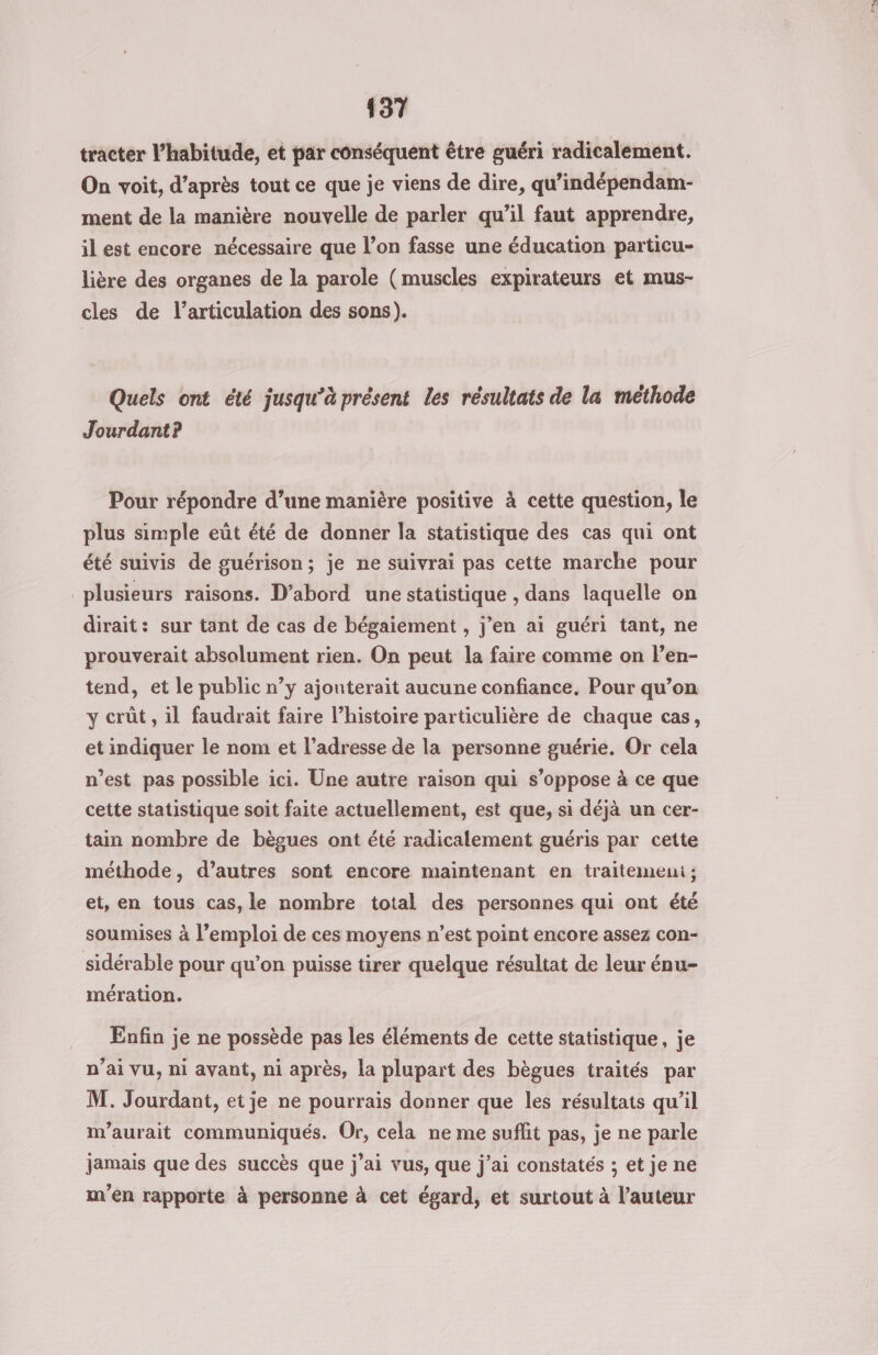 tracter l’habitude, et par conséquent être guéri radicalement. On voit, d’après tout ce que je viens de dire, qu’indépendam- ment de la manière nouvelle de parler qu’il faut apprendre, il est encore nécessaire que l’on fasse une éducation particu- lière des organes de la parole (muscles expirateurs et mus- cles de l'articulation des sons). Quels ont été jusqu’à présent les résultats de la méthode Jourdant? Pour répondre d’une manière positive à cette question, le plus simple eût été de donner la statistique des cas qui ont été suivis de guérison; je ne suivrai pas cette marche pour plusieurs raisons. D'abord une statistique , dans laquelle on dirait: sur tant de cas de bégaiement , j’en ai guéri tant, ne prouverait absolument rien. On peut la faire comme on len- tend, et le public n’y ajonterait aucune confiance. Pour qu’on y crût, il faudrait faire l’histoire particulière de chaque cas, et indiquer le nom et l'adresse de la personne guérie. Or cela n’est pas possible ici. Une autre raison qui s'oppose à ce que cette statistique soit faite actuellement, est que, si déjà un cer- tain nombre de bègues ont été radicalement guéris par cette méthode, d’autres sont encore maintenant en traitemeni ; et, en tous cas, le nombre total des personnes qui ont été soumises à l’emploi de ces moyens n’est point encore assez con- sidérable pour qu’on puisse tirer quelque résultat de leur énu- mération. Enfin je ne possède pas les éléments de cette statistique, je n’ai vu, ni avant, ni après, la plupart des bègues traités par M. Jourdant, etje ne pourrais donner que les résultats qu’il m'aurait communiqués. Or, cela ne me sufit pas, je ne parle jamais que des succès que j'ai vus, que j'ai constatés ; et je ne m'en rapporte à personne à cet égard, et surtout à l’auteur