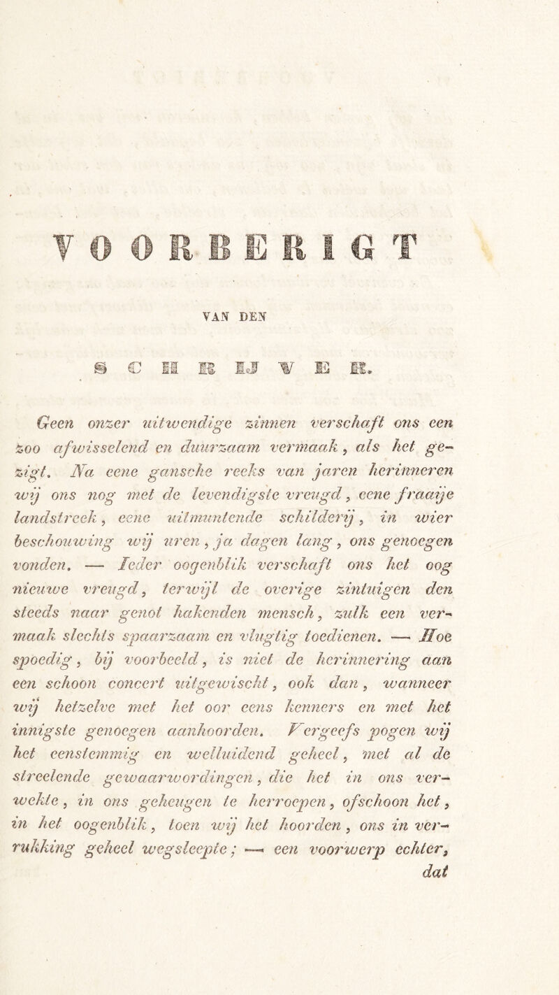VAN DEN m (D m m 'Ks -w m m. Geen on%er uittuendige zimien verschaft ons een zoo afvjisselend en duurzaam vermaak , als het ge-- zigt. Na eejie garische reeks van jaren herinneren wij ons nog met de levendigste vreugd ^ eene fraaije landstreek, eene uitmuntende schilderij, in wier beschouwing tvij uren , ja dagen lang , ons genoegen vonden, — Ieder oogenhlik verschaft ons het oog nieutve vreugd, iertvijl de overige zintuigen den steeds naar genot hakenden mensch, zulk een ver- maak slechts spaarzaam en vlug tig toedienen. — Hoe spoedig j bij voorbeeld, is niet de herinnering aan een schoon concert uitgewischt, ook dan, wanneer %vij hetzelve met het oor eens kenners en met het innigste genoegen aanhoorden, Hergeefs pogen wij het eenstemmig en welluidend geheel, met al de streelende gewaar''wording en, die het in ons ver- wekte j in ons geheugen te herroepen, ofschoon het, in het oogenhlik, toen tvij het hoorden , ons in verd- rukking geheel weg sleepte; een voorwerp echter, dat