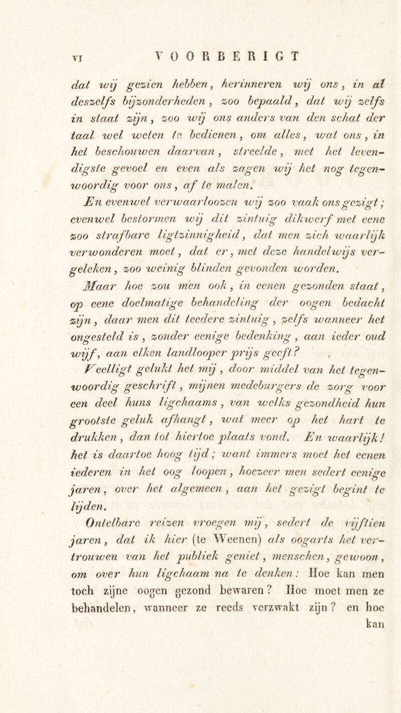 dat wij gezien hebben, herinneren wij ons, in at deszelfs bijzonderheden , zoo bepaald, dat wij zelfs in staat zijn, zoo wij ons aJiders van den schat der taal tuel weten ie bedienen, om cdles, wat ons, in het beschoutven daarvan, streelde, met het leven- digste gevoel en even als zagen wij het nog tegen- woordig voor ons, af te malen. En evenwel verwaarloozen wij zoo vaak onsgezigt; evenwel bestormen wij dit zintuig dikweif met eene zoo strafbare ligtzinnigheüf dat men zich waarlijk verwonderen moet ^ dat er, met deze handelwijs ver- geleken^ zoo weinig blinden gevonden worden. Maar hoe zou men ook, in eenen gezonden staat, op eene doelmatige behandeling der oogen bedacht zijn , dMar men dit teedere zintuig, zelfs wanneer het ongesteld is , zonder eenige bedenking, aan ieder oud wijf, aan eiken landlooper prijs geeft? Keelligt gelukt het mij, door middel van het tegen- woordig geschidft, mijnen medeburgers de zorg voor een deel huns ligchaams , van welks gezondheid hun grootste geluk afhangt, %vat meer op het hart te drukken , dan tot hiertoe plaats vond. En tvaarlijk! het is daartoe hoog tijd; want immers moet het eenen iederen in het oog loopen, hoezeer 7nen sedert eenige janen, over het algemeen , aan het gezigt begint te lijden. Ontelbare reizen vroegen 7nij, sedert de vijftien jaren , dat ik hier (te Weenen) als oogarts het ver- trouwen van het publiek geniet, inenschen, gewoon, om over hun ligchaam na te denken: Hoe kan men toch zijne oogen gezond bewaren ? Hoe moet men ze behandelen, wanneer ze reeds verzwakt zijn ? en hoe kan