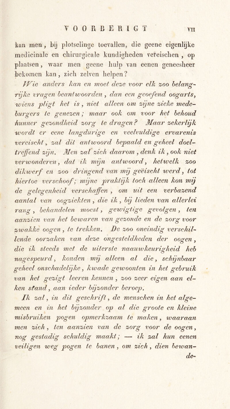 kan men , bij plotselinge toevallen, die geene eigenlijke medicinale en cliirurgicale kundigheden vereisclien , op plaatsen, waar men geene hulp van eenen geneesheer bekomen kan, zich zelven heJpen? fVie andei^s kan en moet de%e voor elk %oo belangd rijke vragen beantwoorden , dan een geoefend oogarts^ 'wiens pligt het is , niet alleen om zijne zieke mede- burgers te genezen; maar ook om voor het behoud hunner gezondheid zorg te dragen ? 3Iaar zekerlijk wordt er eene langdurige en veelvuldige ervarenis vereischt, zal dit antwoord bepaald en geheel doel- treffend zijn. 31 en zal zich daarom , denk ik , ook niet verwonderen, dat ik mijn antwoord, hetwelk zoo dikwerf en zoo dringend van mij ge'èischt werd ^ tot hiertoe verschoof; mijne praktijk toch alleen kon mij de gelegenheid verschaffen , om uit een verbazend aantal van oogziekten , die ik , bij lieden van allerlei rang , behandelen moest, gewigtige gevolgen , ten aanzien van het betvaren van gezonde en de zorg voor zwakke oogen , te trekken. Be zoo oneindig verschil^ lende oorzaken van deze ongesteldheden der oogen, die ik steeds met de uiterste naauwkeurigheid heb nagespeurd, konden 7nij alleen al die, schijnbaar geheel onschadelijke, kwade gewoonten in het gehi'uik van het gezigt leeren kennen , zoo zeer eigen aan ei- ken sfand, aan iedei' bijzonder beroep. Ik zal, in dit geschrift, de menschen in het alge- meen en in het bijzonder op al die groote en kleine misbmdken pogen opmerkzaam te maken, waaraan men zich , ten aanzien van de zorg voor de oogen, nog gestadig schuldig maakt; — ik zal hun eenen veiligen weg pogen te hanen , om zich, dien hewan- dc^