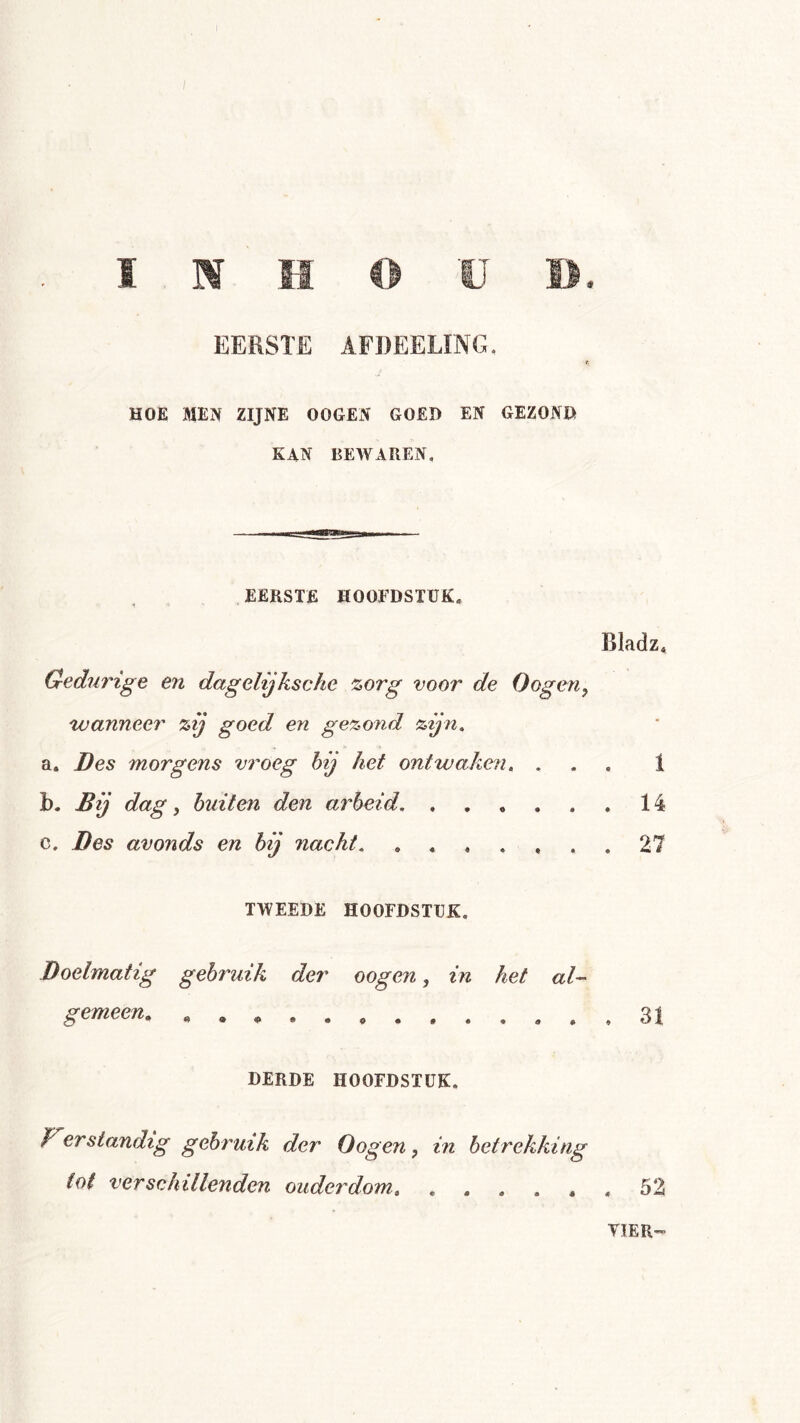 EERSTE AFDEELÏNG. HOE MEN ZIJNE OOGEN GOED EN GEZOND K4N bewaren. EERSTE HOOFDSTUK, Bladz, Gedurige en dagelijksche %org voor de Oogen^ wanneer zij goed en gezond zijn, a. Des morgens vroeg hij het ontwakeji, ... 1 b. Bij dag, buiten den arbeid 14 c. Des avonds en bij nacht 27 TWEEDE HOOFDSTUK, Doelmatig gebruik der gemeen, « . * . . oogen, in het al- 31 DERDE HOOFDSTUK. F^erstandig gebruik der Oogen, in betrekking tot verschillenden ouderdom, 52 VIER”