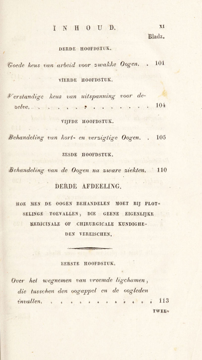 ï N HOUD. Bladz. DERDE HOOFDSTUK. troede keus van arbeid voor zwakke O ogen, . 101 VÏERDE HOOFDSTUK. erstandige keus van uitspanning voor de- zelve ë • « » • 4 « • • « * 104 tIJFDE HOOFDSTUK. behandeling van kort’- en verzigtige Gogen, , 105 ZESDE HOOFDSTUK. Behandeling van de Gogen na zware ziekten. 110 DERDE AFDEELING. MOE MEiV DE OOGEN BEHANDELEiV MOET BIJ PLOT-^ BELINGE TOEVALLEN j DIE GEENE EIGENLIJKE MEDiCINALE OF CHIRURGICALE KUNDIGHE- DEN VEREISCHEN. EERSTE HOOFDSTUK. Gver hel wegnemen vom vreemde ligchamen ^ die tusschen den oogappel en de oogleden %nvaHeyi% % o 4»*«a6«È©sll3