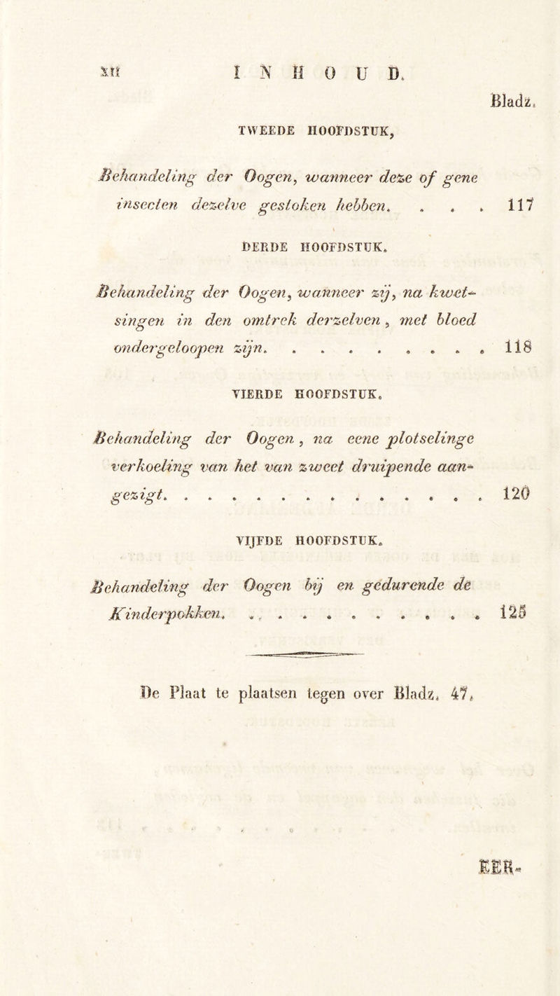 BJadz. TWEEDE HOOFDSTUK, liehandeling der O ogen ^ wanneer de%e of gene insecten dezelve gestoken hebben, , . . 111 DERDE HOOFDSTUK. Behandeling der Dogen^ wanneer %ijy na kwet^ singen in den omtrek dei'zelven, met bloed ondergeloo'pen zijn «118 TIERDE HOOFDSTUK. Behandeling der Dogen, na eene plotselinge verkoeling van het van zweet druipende aan* gezigt, 120 VIJFDE HOOFDSTUK. Behandeling der Dogen hij en gedurende de Kinderpokken, , * 12^ De Plaat te plaatsen tegen over Bladz. 1