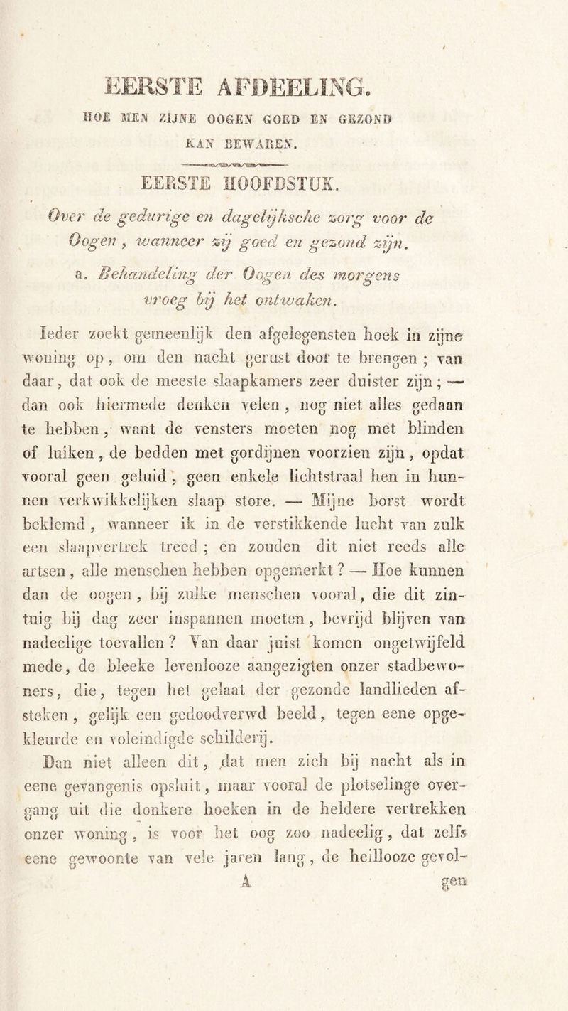 HOE MEN ZIJNE OOGEN GOED EN GEZOND KAN BEWAREN. - EERSTE HOOFDSTUK. Over de gedurige en dagelijksehe %org voor de Gogen , vjanjieer %ij goed en ge%ond %ijn. a. Behandeling der Gogen des morgens vroeg hij het ontwaken. ieder zoekt geoieenlijk den afgelegeiisten hoek in zijne woning op, om den nacht gerust door te brengen ; yan daar, dat ook de meeste slaapkamers zeer duister zijn; — dan ook hiermede denken velen , nog niet alles gedaan te hebben, want de vensters moeten nog met blinden of luiken, de bedden met gordijnen voorzien zijn, opdat vooral geen geluid , geen enkele lichtstraal hen in hun- nen verkAvikkelijken slaap store. — Mijne borst wordt beklemd , wanneer ik in de verstikkende lucht van zulk een slaapvertrek treed ; en zouden dit niet reeds alle artsen, alle menschen hebben opgemerkt ? — Hoe kunnen dan de oogen , bij zulke menschen \’ooral, die dit zin- tuig bij dag zeer inspannen moeten, bevrijd blijven van nadeelige toevallen? Tan daar juist komen ongetwijfeld mede, de bleeke levenlooze aangezigten onzer stadbewo- ners , die, tegen het gelaat der gezonde landlieden af- steken , gelijk een gedoodverwd beeld, tegen eene opge- kleurde en voleindigde schilderij. Dan niet alleen dit, dat men zich bij nacht als in eene gevangenis opsluit, maar vooral de plotselinge over- gang uit die donkere hoeken in de heldere vertrekken onzer woning , is voor liet oog zoo nadeelig, dat zelfs eene gewoonte \an vele jaren lang, de heillooze gerol- A geo