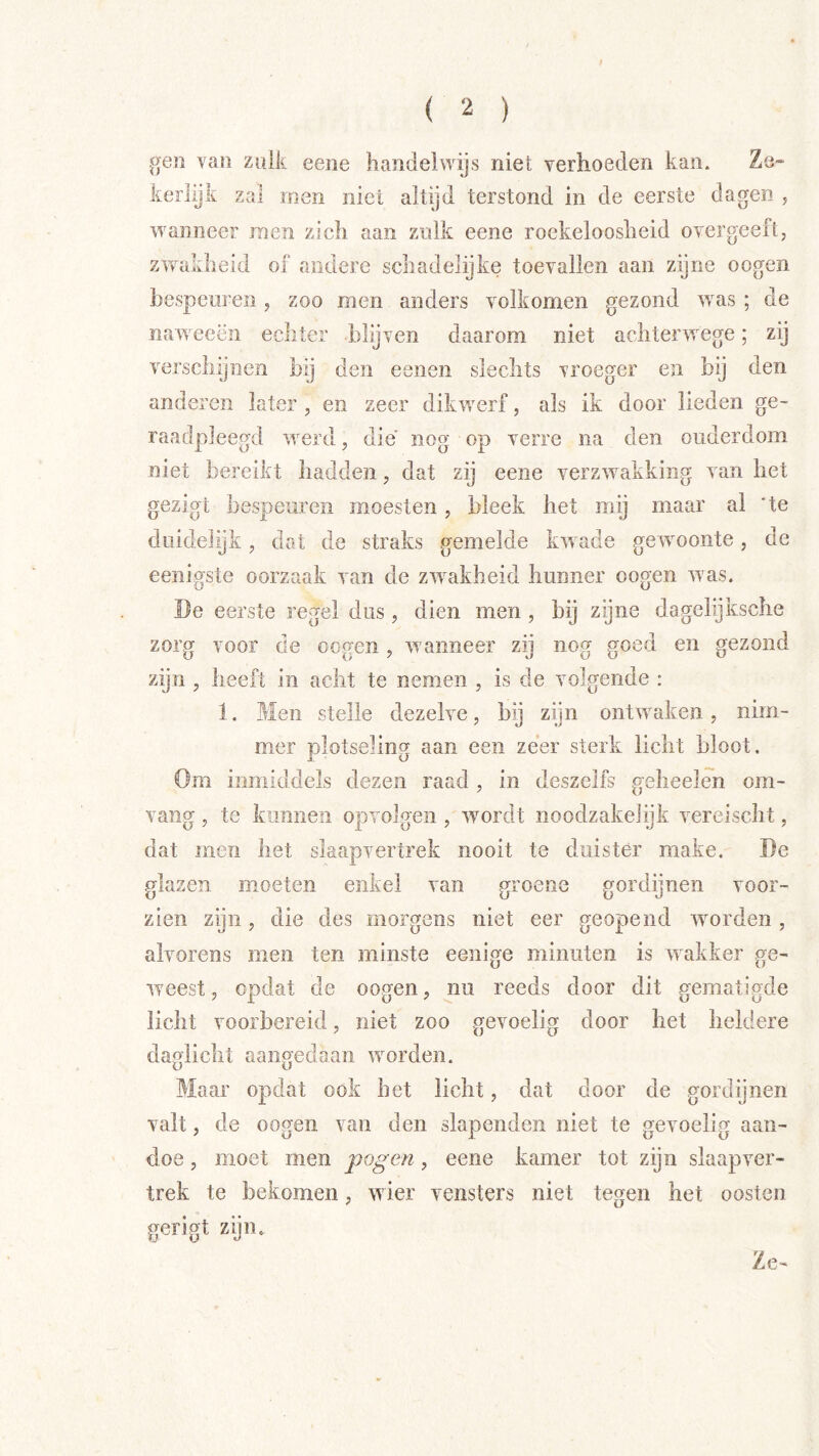 gen van zulk eene handelwijs niet verhoeden kan. Ze- kerlijk zal rnen niet altijd terstond in de eerste dagen , wanneer raen zich aan zulk eene roekeloosheid overgeeft, zw^akheid of andere schadelijke toevallen aan zijne oogen bespeuren, zoo men anders volkomen gezond w^as ; de naweeën echter blijven daarom niet achteiwvege; zy verschijnen bij den eenen slechts vroeger en bij den anderen later, en zeer dikw^erf, als ik door lieden ge- raadpleegd w^erd, die nog op verre na den ouderdom niet bereikt hadden, dat zij eene verzwakking van het gezigt bespeuren moesten, bleek het mij maar al ‘te duidelijk, dat de straks gemelde kwade gewmoiite, de eenigste oorzaak van de zw^akheid hunner oogen was. I)e eerste regel dus , dien men , bij zijne dagelijksche zorg voor de oogen , w anneer zij nog goed en gezond zijn , heeft in acht te nemen , is de volgende : 1. ?Tleii stelle dezelve, bij zijn ontw aken, nim- mer plotseling aan een zeer sterk licht bloot. Om inmiddels dezen raad , in deszelfs gelieelen om- vaiig, te kunnen opvolgen , wmrdt iioodzakelijk vereisclit, dat men het slaapvertrek nooit te duister make. De glazen moeten enkel van groene gordijnen voor- zien zijn, die des morgens niet eer geopend wmrden , alvorens men ten minste eenige minuten is w akker ge- weest , opdat de oogen, nu reeds door dit gematigde licht voorbereid, niet zoo gevoelig door het heldere daglicht aangedaan worden. Maar opdat ook het licht, dat door de gordijnen valt, de oogen van den slapenden niet te gevoelig aan- doe , moet men pogen, eene kamer tot zijn slaapver- trek te bekomen, wier vensters niet tegen het oosten gerigt zijm Ze-