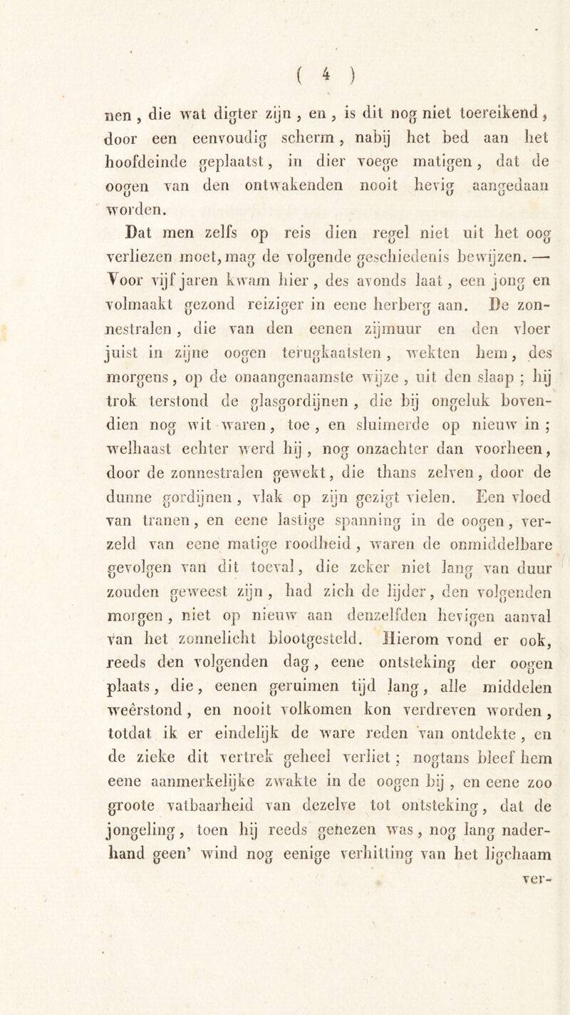 nen , die wat digter zijn , en , is dit nog niet toereikend, door een eenvoudig scherm, nabij het bed aan het hoofdeinde geplaatst, in dier voege matigen, dat de oogen van den ontwakenden nooit hevig aangedaan worden. Dat men zelfs op reis dien regel niet uit het oog verliezen moet, mag de volgende geschiedenis bewijzen. — Yoor vijfjaren kwam hier, des avonds laat, een jong en volmaakt gezond reiziger in eene herberg aan. De zon- nestralen , die van den eenen zijmuur en den vloer juist in zijne oogen terugkaatsten, wekten hem, des morgens, op de onaangenaamste wijze , uit den slaap ; hij trok terstond de glasgordijnen , die bij ongeluk boven- dien nog wit waren, toe, en sluimerde op nieuw in ; welhaast echter werd hij, nog onzachter dan voorheen, door de zonnestralen gewekt, die thans zelven, door de dunne gordijnen , vlak op zijn gezigt vielen. Een vloed van tranen, en eene lastige spanning in de oogen, ver- zeld van eene matige roodheid , w aren de onmiddelbare gevolgen van dit toeval, die zeker niet lang van duur zouden geweest zijn , had zich de lijder, den volgenden morgen , niet op nieuw aan denzelfden hevigen aanval van het zonnelicht blootgesteld. Hierom vond er ook, reeds den volgenden dag, eene ontsteking der oogen plaats, die, eenen geruimen tijd lang, alle middelen weerstond, en nooit volkomen kon verdreven w orden , totdat ik er eindelijk de w^are reden van ontdekte , en de zieke dit vertrek geheel verliet ; nogtans bleef hem eene aanmerkelijke zw'^akte in de oogen bij , en eene zoo groote vatbaarheid van dezelve tot ontsteking, dat de jongeling, toen hij reeds genezen was, nog lang nader- hand geen’ wdnd nog eenige verhitting van het ligchaam