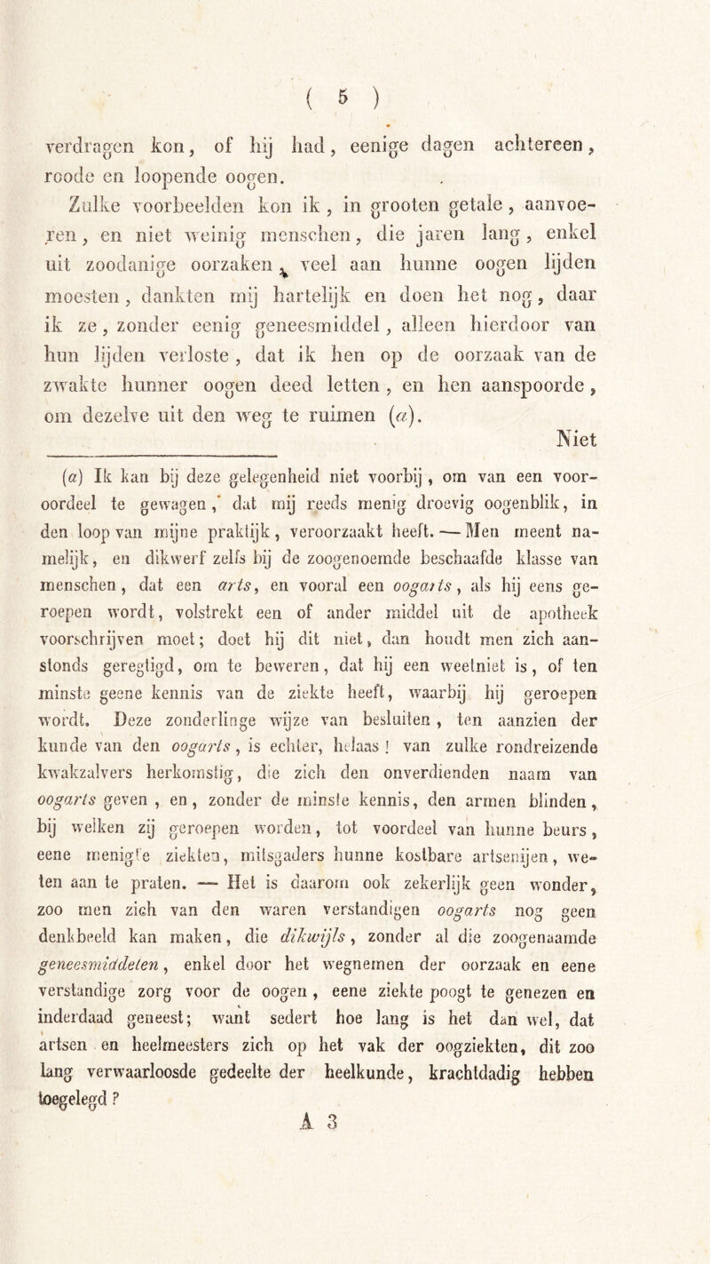 verdragen kon, of liij had, eenige dagen achtereen, roode en loopende oogen. Zulke voorbeelden kon ik , in grooten getale , aanvoe- ren, en niet weinig incnschen, die jaren lang, enkel uit zoodanige oorzaken veel aan hunne oogen lijden moesten, dankten mij hartelijk en doen het nog, daar ik ze, zonder eenig geneesmiddel, alleen hierdoor van hun lijden verloste, dat ik hen op de oorzaak van de zwakte hunner oogen deed letten , en hen aanspoorde, om dezelve uit den w^eg te ruimen («). Niet (a) Ik kan bij deze gelegenheid niet voorbij , om van een voor- oordeel te gewagen dat mij reeds menig droevig oogenblik, in den loop van mijne praktijk, veroorzaakt heeft.-—Men meent na- melijk , en dikwerf zelfs bij de zoogenoemde beschaafde klasse van menschen, dat een arts, en vooral een oogaits, als hij eens ge- roepen wordt, volstrekt een of ander middel uit de apotheek voorschrijven moet; doet hij dit niet, dan houdt men zich aan- stonds geregtigd, om te beweren, dat hij een weetniet is, of ten minste geene kennis van de ziekte heeft, waarbij hij geroepen wordt. Deze zonderlinge wijze van besluiten, ten aanzien der kunde van den oogaris, is echter, helaas] van zulke rondreizende kwakzalvers herkornstig, die zich den onverdienden naara van oogarts geven , en, zonder de minsie kennis, den armen blinden, bij welken zij geroepen worden, tot voordeel van hunne beurs, eene menig!e ziekten, mitsgaders hunne kostbare artsenijen, we- ten aan te praten. — Het is daarom ook zekerlijk geen wwnder, zoo men zich van den waren verstandigen oogarts nog geen denkbeeld kan maken, die dikwijls, zonder al die zoogenaamde geneesmiddelen, enkel door het wegnemen der oorzaak en eene verstandige zorg voor de oogen , eene ziekte poogt te genezen en inderdaad geneest; want sedert hoe lang is het dan wel, dat I artsen en heelmeesters zich op het vak der oogziekten, dit zoo lang verwaarloosde gedeelte der heelkunde, krachtdiidig hebben toegelegd ? A 3